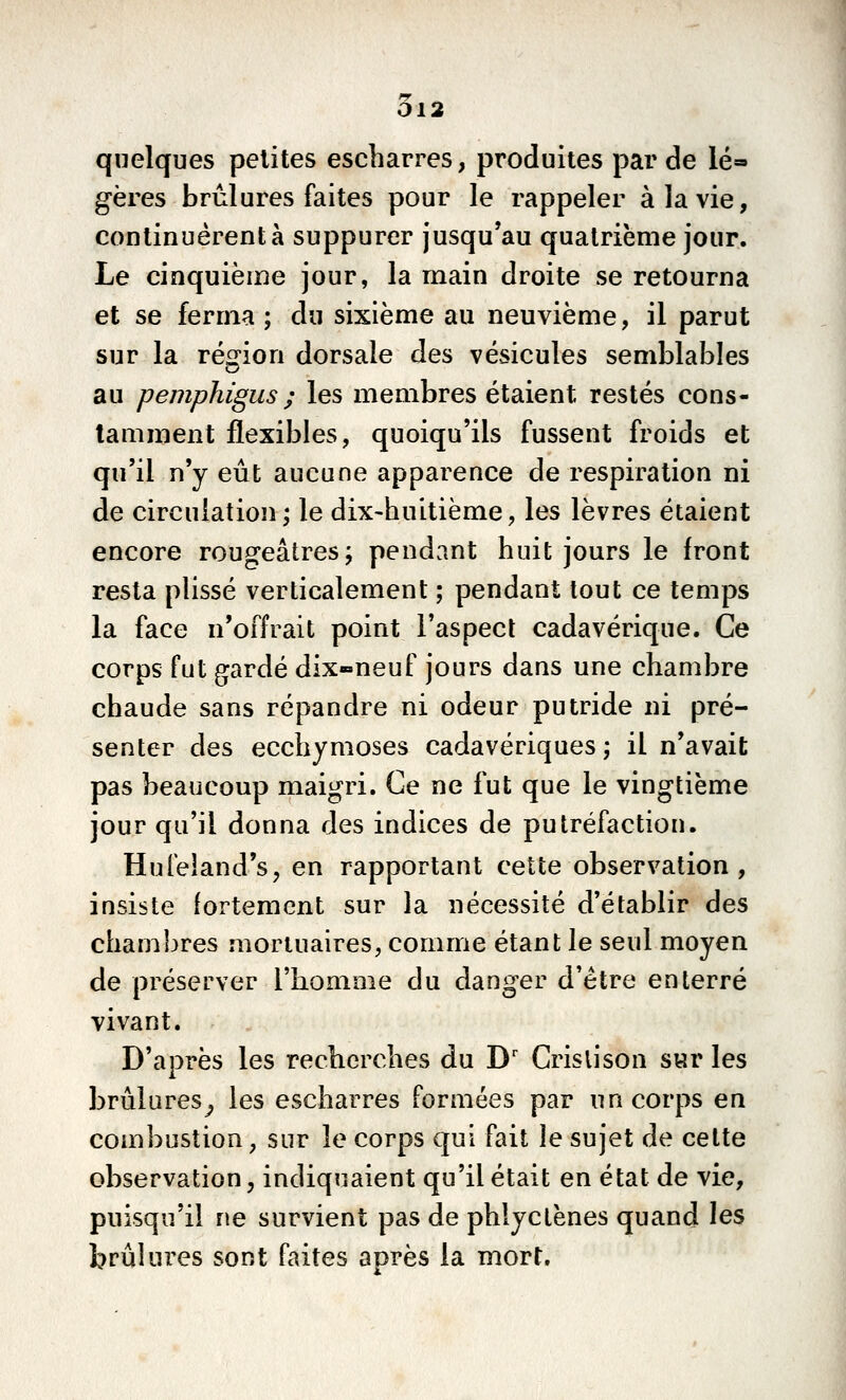 5l2 quelques petites escharres, produites par de lé» gères brûlures faites pour le rappeler à la vie, continuèrent à suppurer jusqu'au quatrième jour. Le cinquième jour, la main droite se retourna et se ferma ; du sixième au neuvième, il parut sur la ré^i^ion dorsale des vésicules semblables au pemphigus ; les membres étaient restés cons- tamment flexibles, quoiqu'ils fussent froids et qu'il n'y eût aucune apparence de respiration ni de circulation; le dix-huitième, les lèvres étaient encore rougeâtres; pendant huit jours le front resta plissé verticalement ; pendant tout ce temps la face n'offrait point l'aspect cadavérique. Ce corps fut gardé dix-neuf jours dans une chambre chaude sans répandre ni odeur putride ni pré- senter des ecchymoses cadavériques ; il n'avait pas beaucoup maigri. Ce ne fut que le vingtième jour qu'il donna des indices de putréfaction. Hufeland's, en rapportant cette observation, insiste fortement sur la nécessité d'établir des chambres mortuaires, comme étant le seul moyen de préserver l'homme du danger d'être enterré vivant. D'après les recherches du D' Crislison s«r les brûlures^ les escharres formées par un corps en combustion, sur le corps qui fait le sujet de cette observation, indiquaient qu'il était en état de vie, puisqu'il ne survient pas de phlyclënes quand les brûlures sont faites après la mort.