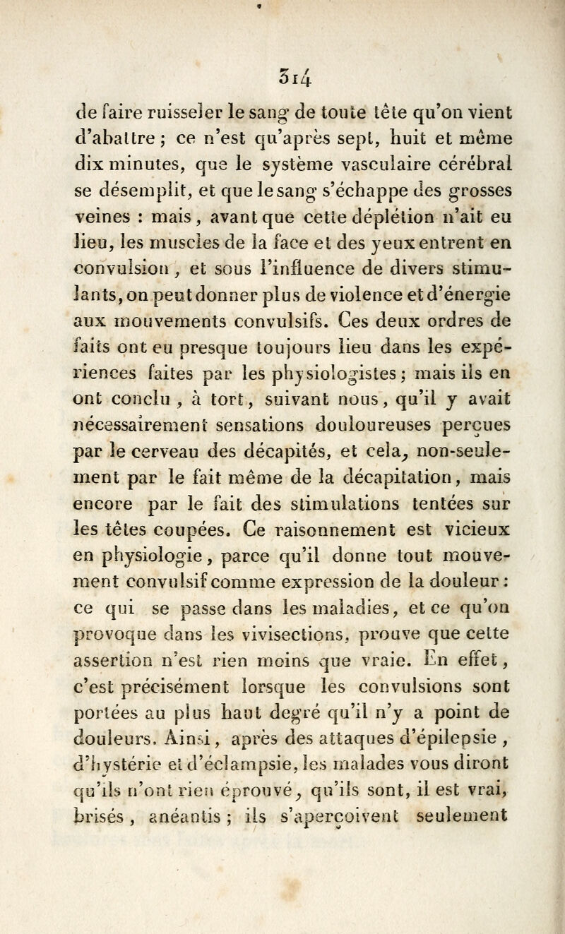 de faire ruisseler le sang de toute tête qu'on vient cVabaltre j ce n'est cp'après sept, huit et même dix minutes, que le système vasculaire cérébral se désemplit, et que le sang s'échappe des grosses veines : mais, avant que cetîe déplétion n'ait eu lieu, les muscles de la face et des yeux entrent en convulsion , et sous l'influence de divers stimu- lants, on peutdonner plus de violence et d'énergie aux mouvements convulsifs. Ces deux ordres de faits ont eu presque toujours lieu dans les expé- riences faites par les physiologistes ; mais ils en ont conclu , à tort, suivant nous, qu'il y avait nécessairement sensations douloureuses perçues par le cerveau des décapités, et cela^ non-seule- ment par le fait même de la décapitation, mais encore par le fait des stimulations tentées sur les têtes coupées. Ce raisonnement est vicieux en physiologie, parce qu'il donne tout mouve- ment convulsif comme expression de la douleur: ce qui se passe dans les maladies, et ce qu'on provoque dans les vivisections, prouve que cette assertion n'est rien moins que vraie. En effet, c'est précisément lorsque les convulsions sont portées au plus haut degré qu'il n'y a point de douleurs. Ainsi, après des attaques d'épilepsie , d'hystérie et d'éclampsie, les malades vous diront qu'ils n'ont rien éprouvé^ qu'ils sont, il est vrai, brisés, anéantis ; ils s'aperçoivent seulement