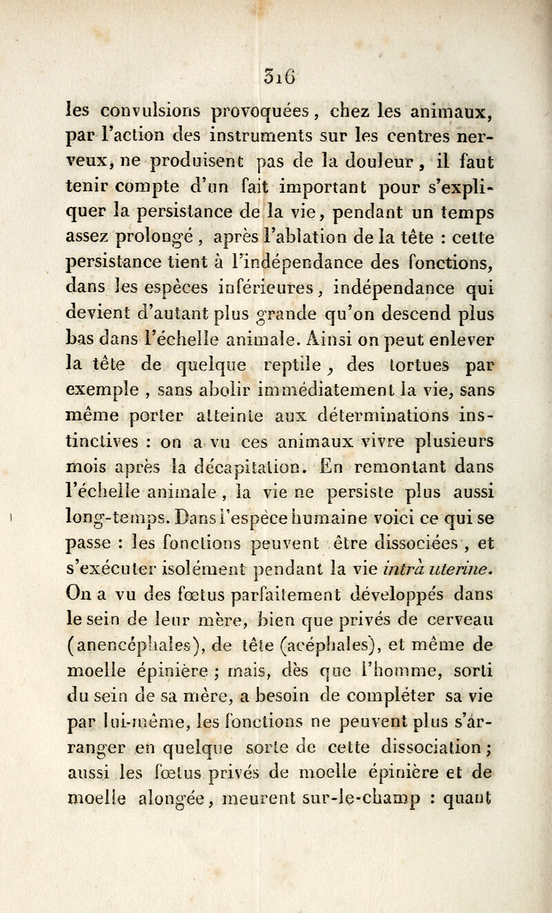 les convulsions provoquées, chez les animaux, par l'action des instruments sur les centres ner- veux, ne produisent pas de la douleur, il faut tenir compte d'un fait important pour s'expli- quer la persistance de la vie, pendant un temps assez prolongé , après Fabîation de la tête : cette persistance tient à l'indépendance des fonctions, dans les espèces inférieures, indépendance qui devient d'autant plus grande qu'on descend plus bas dans l'échelle animale. Ainsi on peut enlever la tête de quelque reptile ^ des tortues par exemple , sans abolir immédiatement la vie, sans même porter atteinte aux déterminations ins- tinctives : on a vu ces animaux vivre plusieurs mois après la décapitation. En remontant dans l'échelle animale , la vie ne persiste plus aussi long-temps. Dans l'espèce humaine voici ce qui se passe : les fonctions peuvent être dissociées , et s'exécuter isolément pendant la vie intra utérine. On a vu des fœtus parfaitement développés dans le sein de leur mère, bien que privés de cerveau (anencéphales), de \^\e (acéphales), et même de moelle épinière ; mais, dès que l'homme, sorti du sein de sa mère, a besoin de compléter sa vie par lui-même, les fonctions ne peuvent plus s'ar- ranger en quelque sorte de cette dissociation ; aussi les fœtus privés de moelle épinière et de moelle alongée, meurent sur-le-champ : quant