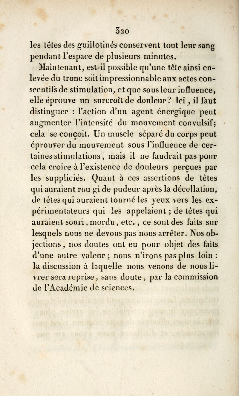 Ô20 les têtes des guillotinés conservent tout leur sang pendant l'espace de plusieurs niinules. Maintenant, est-il possible qu'une tête ainsi en- levée du tronc soit impressionnable aux actes con- sécutifs de stimulation, et que sous leur influence, elle éprouve un surcroît de douleur? Ici^ il faut distinguer : l'action d'un agent énergique peut augmenter l'intensité du mouvement convulsif; cela se conçoit. Un muscle séparé du corps peut éprouver du mouvement sous l'influence de cer- taines stimulations, mais il ne faudrait pas pour cela croire à l'existence de douleurs perçues par les suppliciés. Quant à ces assertions de têtes qui auraient rou gi de pudeur après la décollation, de têtes qui auraient tourné les jeux vers les ex- périmentateurs qui les appelaient ; de têtes qui auraient souri,mordu, etc., ce sont des faits sur lesquels nous ne devons pas nous arrêter. Nos ob- jections, nos doutes ont eu pour objet des faits d'une autre valeur -, nous n'irons pas plus loin : la discussion à laquelle nous venons de nous li- vrer sera reprise, sans doute, par la commission de l'Académie de sciences.