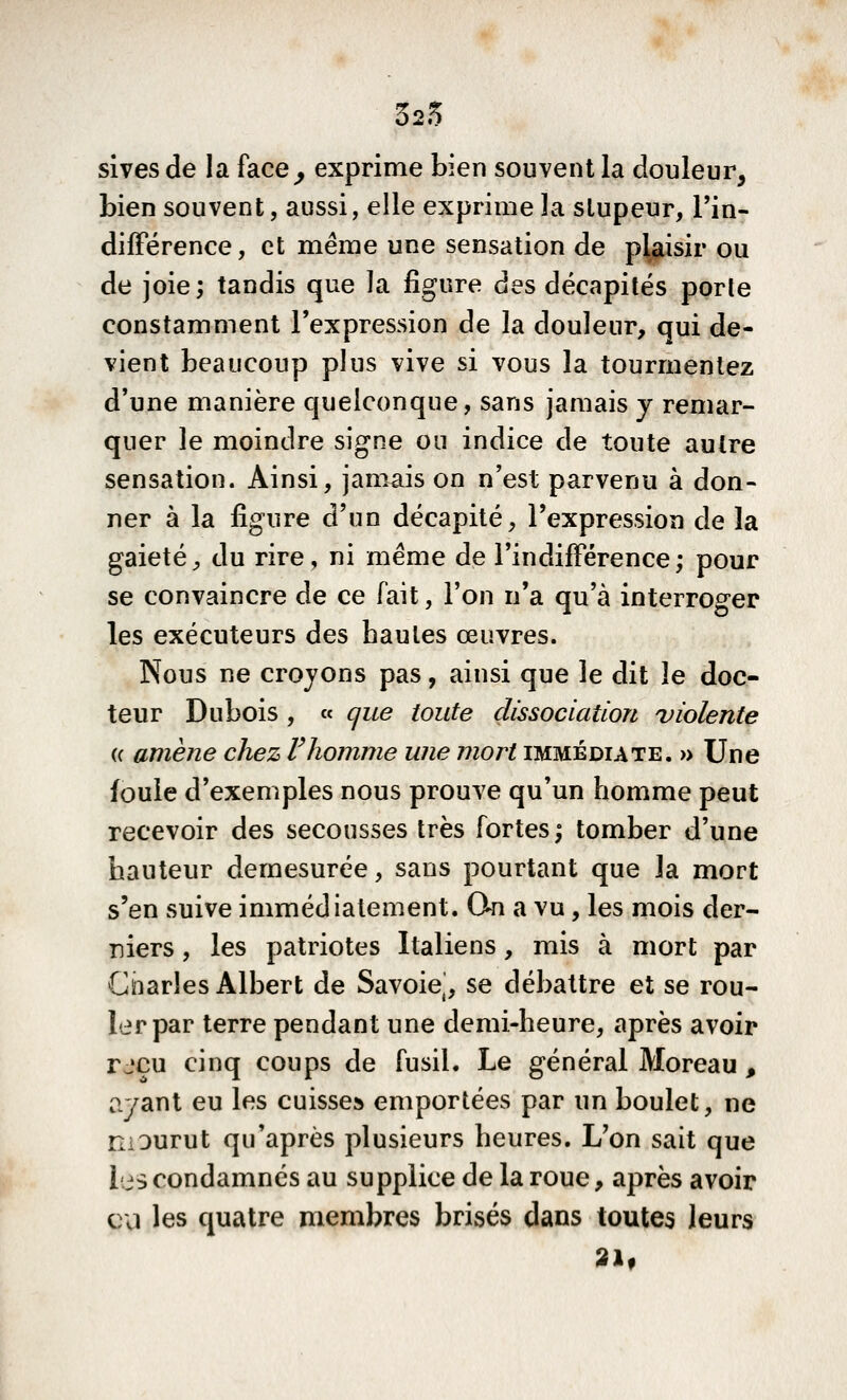 325 sives de la face^ exprime bien souvent la douleur, bien souvent, aussi, elle exprime la stupeur, l'in- différence, et même une sensation de plaisir ou de joie ; tandis que la figure des décapités porte constamment l'expression de la douleur, qui de- vient beaucoup plus vive si vous la tourmentez d'une manière quelconque, sans jamais y remar- quer le moindre signe ou indice de toute autre sensation. Ainsi, jamais on n'est parvenu à don- ner à la figure d'un décapité, l'expression de la gaieté, du rire, ni même de l'i n diffère n ce ; pour se convaincre de ce fait, l'on n'a qu'à interroger les exécuteurs des hautes œuvres. Nous ne croyons pas, ainsi que le dit le doc- teur Dubois , « que toute dissociation violente (c amène chez Vhomme une mort immédiate. » Une foule d'exemples nous prouve qu'un homme peut recevoir des secousses très fortes; tomber d'une hauteur démesurée, sans pourtant que la mort s'en suive immédiatement. On a vu, les mois der- niers , les patriotes Italiens, mis à mort par Giiarles Albert de Savoiej, se débattre et se rou- ler par terre pendant une demi-heure, après avoir r jeu cinq coups de fusil. Le général Moreau , ayant eu les cuisse» emportées par un boulet, ne niDurut qu'après plusieurs heures. L'on sait que les condamnés au supplice de la roue, après avoir cil les quatre membres brisés dans toutes leurs