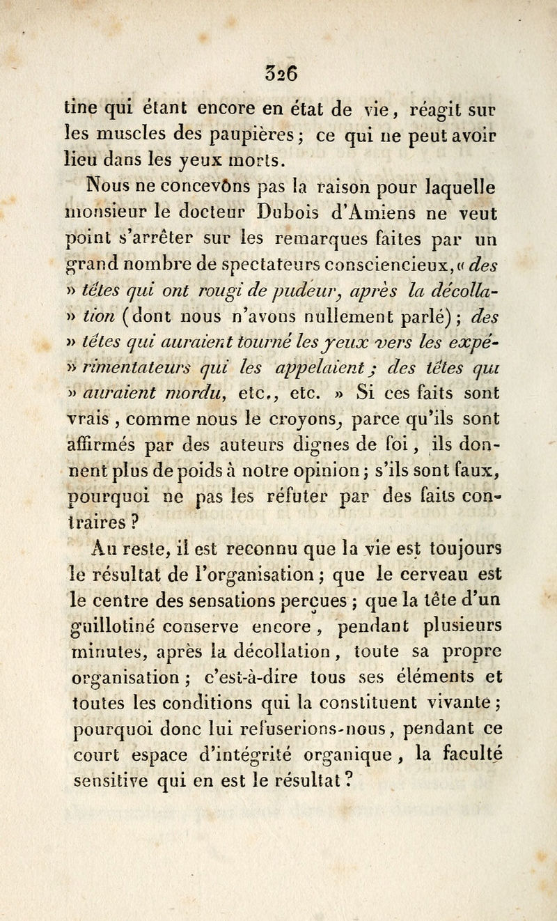 526 tine qui étant encore en état de vie, réagit sur les muscles des paupières ; ce qui ne peut avoir lieu dans les jeux morts. Nous ne concevons pas la raison pour laquelle monsieur le docteur Dubois d'Amiens ne veut point s'arrêter sur les remarques faites par un grand nombre de spectateurs consciencieux, « des » têtes qui ont rougi de pudeur^ après la décolla- » tion (dont nous n'avons nullement parlé); des » têtes qui auraient tourné les jeux vers les expé^ » rimentateurs qui les appelaient) des têtes qui j) auraient mordu, etc, etc. » Si ces faits sont vrais , comme nous le croyons^ parce qu'ils sont affirmés par des auteurs dignes de foi, ils don- nent plus de poids à notre opinion ; s'ils sont faux, pourquoi ne pas les réfuter par des faits con- traires ? Au reste, il est reconnu que la vie est toujours le résultat de l'organisation; que le cerveau est le centre des sensations perçues ; que la tête d'un guillotiné conserve encore , pendant plusieurs minutes, après la décollation, toute sa propre organisation ; c'est-à-dire tous ses éléments et toutes les conditions qui la constituent vivante ; pourquoi donc lui refuserions-nous, pendant ce court espace d'intégrité organique , la faculté sensitive qui en est le résultat?