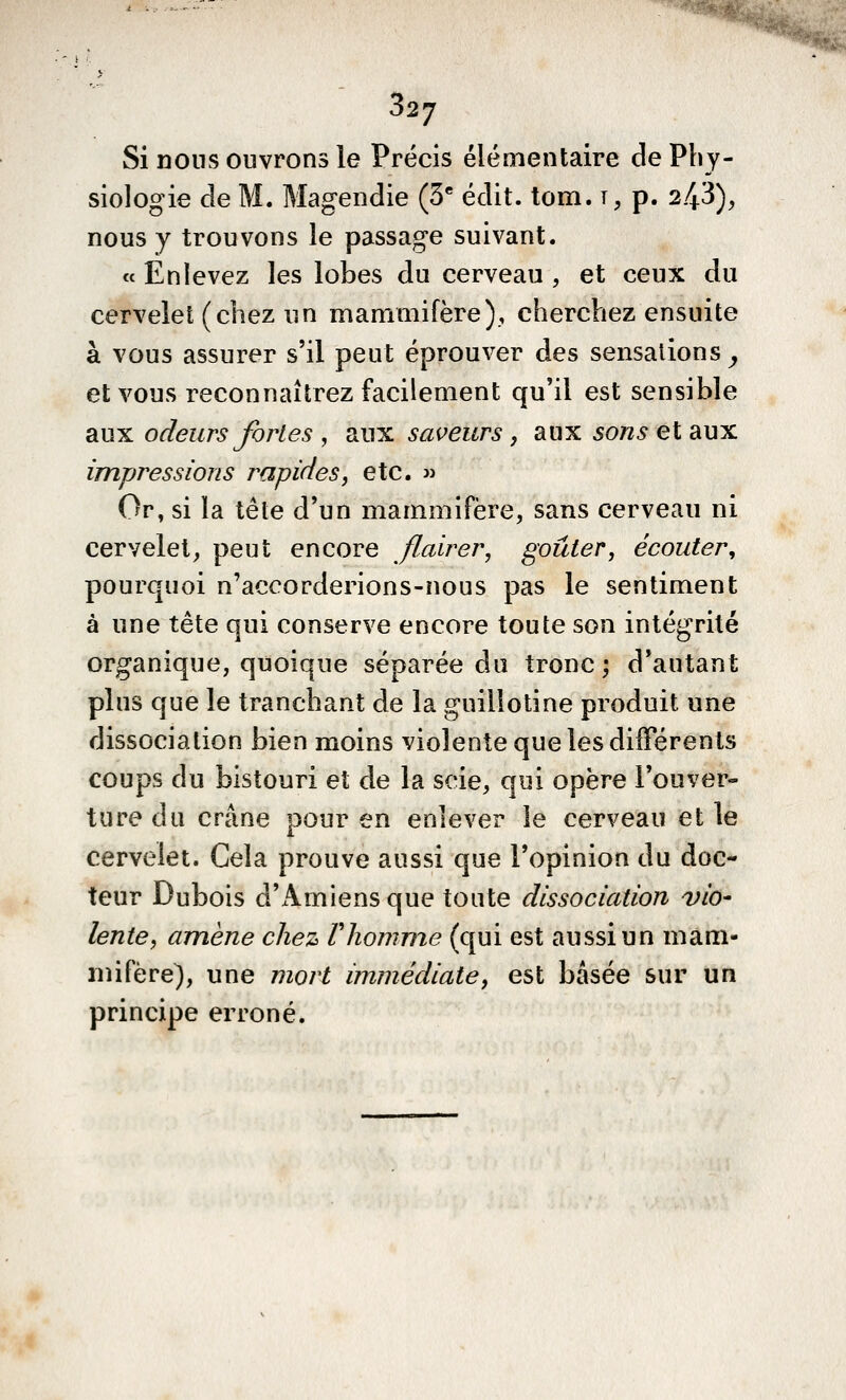 Si nous ouvrons le Précis élémentaire de Phy- siologie de M. Magendie (3* édit. tom. t, p. 2.43), nous y trouvons le passage suivant. « Enlevez les lobes du cerveau , et ceux du cervelet (chez un mammifère), cherchez ensuite à vous assurer s'il peut éprouver des sensations^ et vous reconnaîtrez facilement qu'il est sensible aux odeurs fortes , aux saveurs, aux sons et aux impressions rapides, etc.  Or, si la tête d'un mammifère, sans cerveau ni cervelet, peut encore flairer, goûter, écouter, pourquoi n'accorderions-nous pas le sentiment à une tête qui conserve encore toute son intégrité organique, quoique séparée du tronc; d'autant plus que le tranchant de la guillotine produit une dissociation bien moins violente que les différents coups du bistouri et de la scie, qui opère l'ouver- ture du crâne pour en enlever le cerveau et le cervelet. Cela prouve aussi que l'opinion du doc- teur Dubois d'x\miens que toute dissociation via- lente, amène chez Vliomme (qui est aussi un mam- mifère), une mort immédiate, est basée sur un principe erroné.