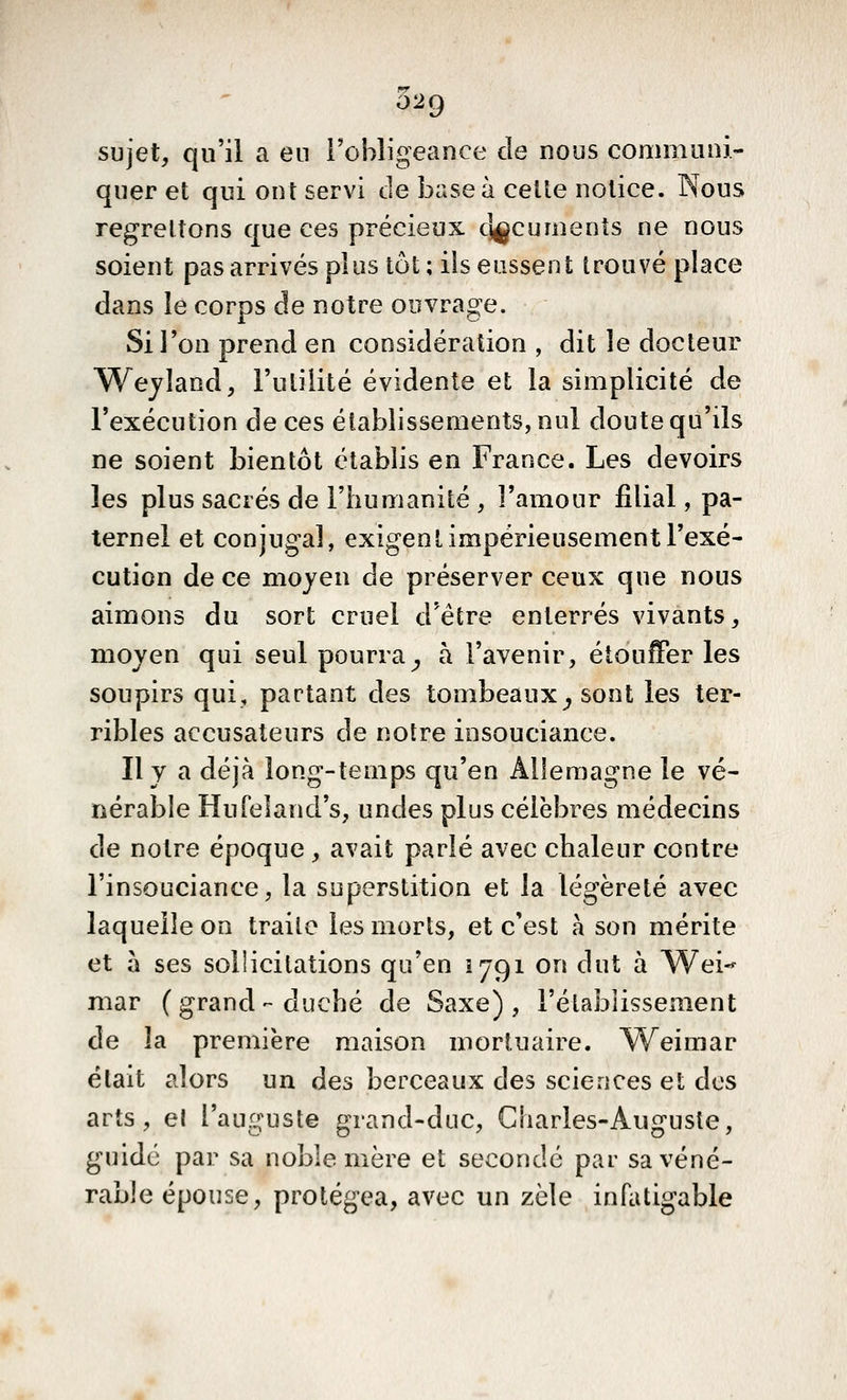 sujet, qu'il a eu l'obligeance de nous communi- quer et qui ont servi de base à celte notice. Nous regrettons que ces précieux cj^cuments ne nous soient pas arrivés plus tôt ; ils eussent trouvé place dans le corps de notre ouvrage. Si l'on prend en considération , dit le docteur Wejland, l'utilité évidente et la simplicité de l'exécution de ces établissements, nul doute qu'ils ne soient bientôt établis en France. Les devoirs les plus sacrés de l'humanité , l'amour filial, pa- ternel et conjugal, exigent impérieusement l'exé- cution de ce moyen de préserver ceux que nous aimons du sort cruel d'être enterrés vivants, moyen qui seul pourra^ à l'avenir, étouffer les soupirs qui, partant des tombeaux^ sont les ter- ribles accusateurs de notre insouciance. Il y a déjà long-temps qu'en Allemagne le vé- nérable Hufeland's, undes plus célèbres médecins de notre époque , avait parlé avec chaleur contre l'insouciance, la superstition et la légèreté avec laquelle on traite les morts, et c'est à son mérite et à ses sollicitations qu'en 1791 on dut à Wei-- mar ( grand - duché de Saxe), i'étabîisseiiient de la première maison mortuaire. W^eimar était alors un des berceaux des sciences et des arts, et l'auguste grand-duc, Gliarles-Auguste, guidé par sa noble mère et secondé par sa véné- rable épouse, protégea, avec un zèle infatigable