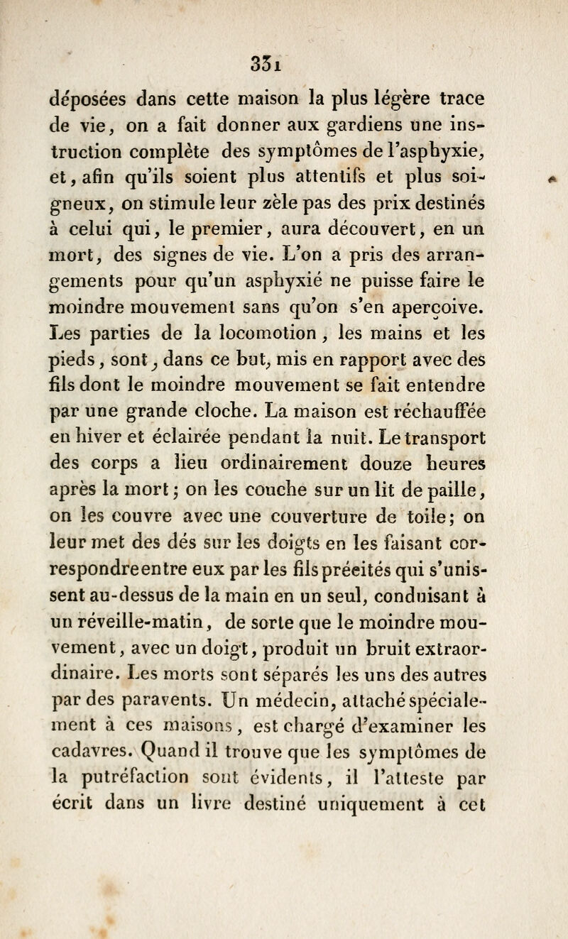 35i déposées dans cette maison la plus légère trace de vie, on a fait donner aux gardiens une ins- truction complète des symptômes de l'asphyxie, et, afin qu'ils soient plus attentifs et plus soi- gneux, on stimule leur zèle pas des prix destinés à celui qui, le premier, aura découvert, en un mort, des signes de vie. L'on a pris des arran- gements pour qu'un asphyxié ne puisse faire le moindre mouvement sans qu'on s'en aperçoive. Les parties de la locomotion , les mains et les pieds, sont^ dans ce but, mis en rapport avec des fils dont le moindre mouvement se fait entendre par une grande cloche. La maison est réchauffée en hiver et éclairée pendant la nuit. Le transport des corps a lieu ordinairement douze heures après la mort ; on les couche sur un lit de paille, on les couvre avec une couverture de toile; on leur met des dés sur les doigts en les faisant cor- respondre entre eux parles fils précités qui s'unis- sent au-dessus de la main en un seul, conduisant à un réveille-matin, de sorte que le moindre mou- vement, avec un doigt, produit un bruit extraor- dinaire. Les morts sont séparés les uns des autres par des paravents. Un médecin, attaché spéciale- ment à ces maisons, est chargé d'examiner les cadavres. Quand il trouve que les symptômes de la putréfaction sont évidents, il l'atteste par écrit dans un \i\ve destiné uniquement à cet