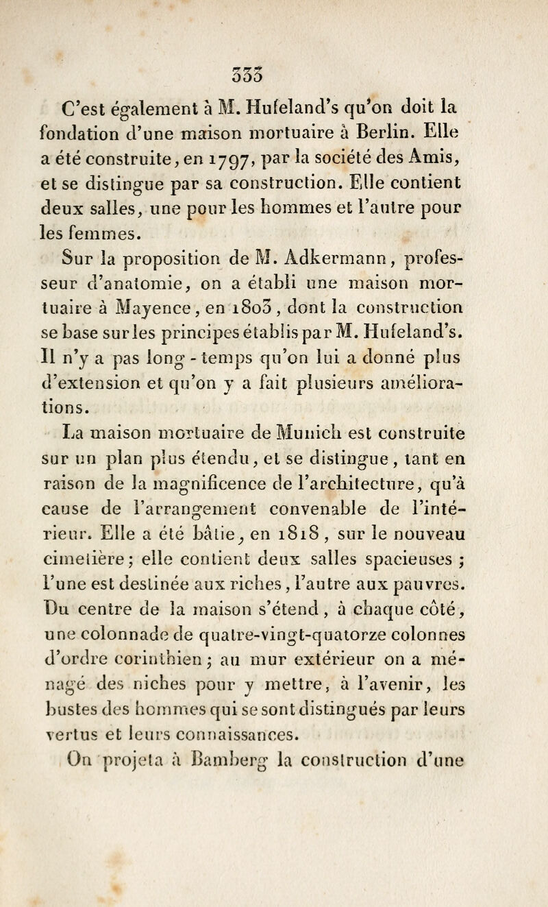 355 C'est également à M. Hufeland's qu*on doit la fondation d'une maison moi^tuaire à Berlin. Elle a été construite, en 1797, par la société des x\mis, et se dislingue par sa construction. Elle contient deux salies, une pour les hommes et l'autre pour les femmes. Sur la proposition de M. Adkermann, profes- seur d'anatoraie, on a établi une maison mor- tuaire à Mayence, en i8o3, dont îa construction se base sur les principes établis par M. Hufeland's. Il n'y a pas long - temps qu'on lui a donné plus d'extension et qu'on y a fait plusieurs améliora- tions. La maison mortuaire de Munich est construite sur un plan plus étendu, et se distingue, tant en raison de la magnificence de l'architecture, qu'à cause de l'arrangement convenable de l'inté- rieur. Elle a été bâlie^ en 1818, sur le nouveau cimelière; elle contient deux salles spacieuses ; Tune est destinée aux riches, l'autre aux pauvres. Du centre de îa maison s'étend, à chaque côté, une colonnade de quatre-vingt-quatorze colonnes d'ordre corinthien -, au mur extérieur on a mé- nagé des niches pour v mettre, à l'avenir, les bustes des hommes qui se sont distingués par leurs vertus et leurs connaissances. On projeta à Bamberg la construction d'une