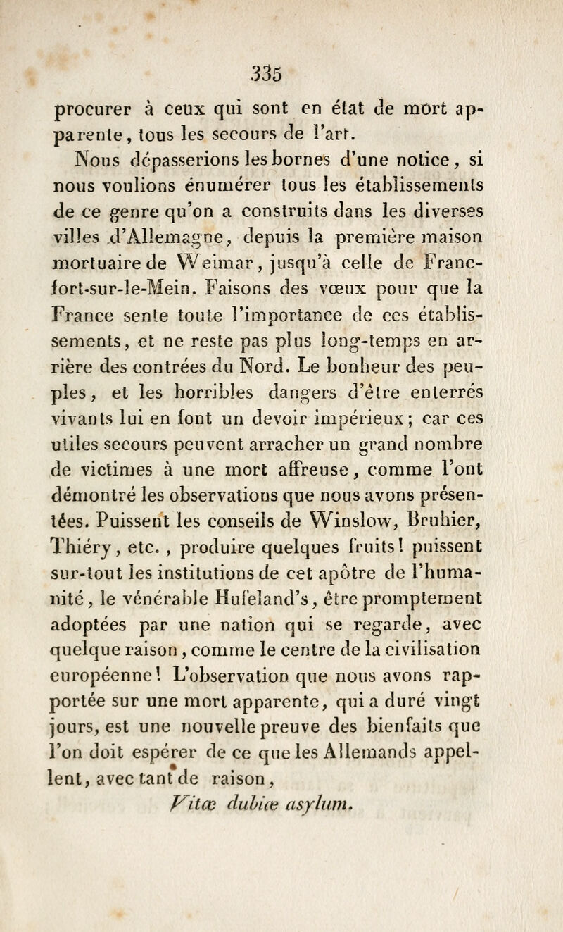 procurer à ceux qui sont en état de mOrt ap- parente, tous les secours de î'arr. Nous dépasserions les bornes d'une notice, si nous voulions énumérer tous les établissements de ce genre qu'on a construits dans les diverses villes d'Allemagne, depuis la première maison mortuaire de Welmar, jusqu'à celle de Franc- lort-sur-le-Mein. Faisons des vœux pour que la France sente toute l'importance de ces établis- sements, et ne reste pas plus long-temps en ar- rière des contrées du Nord. Le bonheur des peu- ples, et les horribles dangers d'être enterrés vivants lui en font un devoir impérieux ; car ces utiles secours peuvent arracher un grand nombre de victimes à une mort alFreuse, comme l'ont démontré les observations que nous avons présen- tées. Puissent les conseils de Winslow, Bruhier, Thiéry, etc. , produire quelques fruits! puissent sur-tout les institutions de cet apôtre de l'huma- nité, le vénéralile Hufeîand's, être prompteraent adoptées par une nation qui se regarde, avec quelque raison , comme le centre de la civilisation européenne! L'observation que nous avons rap- portée sur une mort apparente, qui a duré vingt jours, est une nouvelle preuve des bienfaits que l'on doit espérer de ce que les Allemands appel- lent, avec tant de raison, Vitce cluhiœ asylum.