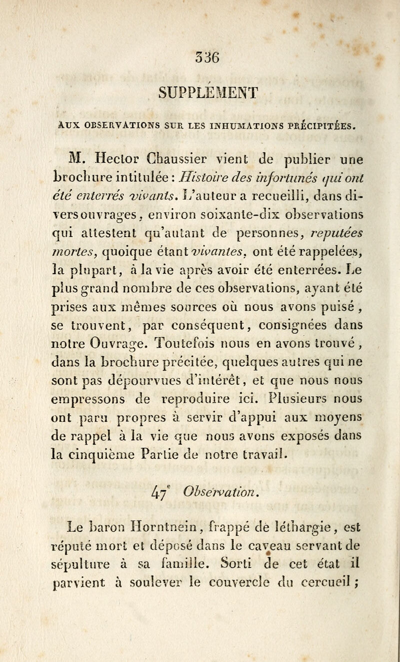 SUPPLÉMENT A.UX OBSERVATIONS SUE. LES INHUMATIONS PRECIPITEES. M. Hector Chaussier vient de publier une Lroclmre intitulée : Histoire des infortunés (jiiiont été enterrés ^vivants. L'auteur a recueilli, dans di- vers ouvrages , environ soixante-dix observations qui attestent qu'autant de personnes^ réputées mortes^ quoique étant vivantes^ ont été rappelées, îa plupart, à la vie après avoir été enterrées. Le plus grand nombre de ces observations, ayant été prises aux mêmes sources où nous avons puisé , se trouvent, par conséquent, consignées dans notre Ouvrage. Toutefois nous en avons trouvé, dans la brochure précitée, quelques autres qui ne sont pas dépourvues d'intérêt, et que nous nous empressons de reproduire ici. Plusieurs nous ont para propres à servir d'appui aux moyens de rappel à la vie que nous avons exposés dans la cinquième Partie de notre travail. l^.'f Observation, Le baron Llorntneiii, frappé dé léthargie, est réputé mort et déposé dans le caveau servant de sépulture à sa famille. Sorti de cet état il parvient à soulever le couvercle du cercueil ;