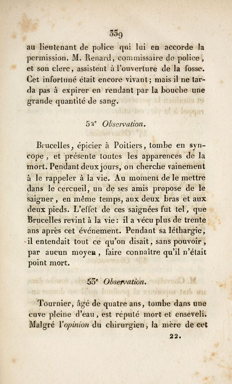 au lieutenant de police qui lui en accorde la permission. M. Renard, commissaire de police , et son clerc, assistent à l'ouverture de la fosse. Cet infortuné était encore vivant; mais il ne tar- da pas à expirer en rendant par la bouche une grande quantité de sang. 5'^*^ Ohseivation, Brucellesj épicier à Poitiers, tombe en syn- cope ;, et présente toutes les apparences de la mort. Pendant deux jours, on cherche vainement à le rappeler à la vie. Au moment de le mettre dans le cercueil, un de ses amis propose de le saigner, en même temps, aux deux bras et aux deux pieds. L'effet de ces saignées fut tel, que Brucelles revint à la vie : il a vécu plus de trente ans après cet événement. Pendant sa léthargie, il entendait tout ce qu'on disait, sans pouvoir , par aucun mojeia , faire connaître qu'il n'était point mort. 55* Observation, Tournier, âgé de quatre ans, tombe dans une cuve pleine d'eau, est réputé mort et enseveli. Malgré Yopiîiloniw chirurgien, la mère de cet 22.