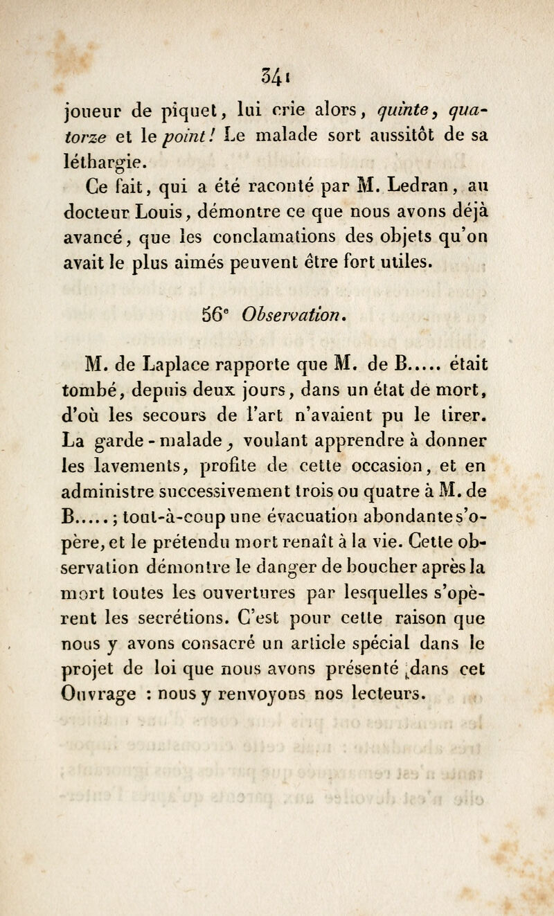 joueur de piquet, lui crie alors, quinte^ qua^ torze et le point! Le malade sort aussitôt de sa léthargie. Ce fait, qui a été raconté par M. Ledran, au docteur Louis, démontre ce que nous avons déjà avancé, que les conclamations des objets qu'on avait le plus aimés peuvent être fort utiles. 56* Observation, M. de Laplace rapporte que M. de B était tombé, depuis deux jours, dans un état de mort, d'où les secours de l'art n'avaient pu le tirer. La garde - malade ^ voulant apprendre à donner les lavements, profite de cette occasion, et en administre successivement trois ou quatre à M. de B ; tout-à-coup une évacuation abondantes'o- père, et le prétendu mort renaît à la vie. Cette ob- servation démontre le danger de boucher après la mort toutes les ouvertures par lesquelles s'opè- rent les sécrétions. C'est pour cette raison que nous y avons consacré un arlicle spécial dans le projet de loi que nous avons présenté ^dans cet Ouvrage : nous y renvoyons nos lecteurs.