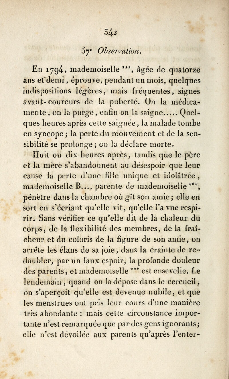 57* Ohsejvation, En i794-> mademoiselle **% âgée de quatorze ans efdemi, éprouve, pendant un mois, quelques indispositions légères, mais fréquentes, signes avant-coureurs de la puberté. On la médica- mente, on la purge, enfin on la saigne Quel- ques heures après celte saignée, la malade tombe en syncope ; la perte du mouvement et de la sen- sibilité se prolonge ; on la déclare morte. Huit ou dix heures après, tandis que le père et la mère s'abandonnent au désespoir que leur cause la perie d'une fille unique et idolâtrée , mademoiselle B..., parente de mademoiseiie **'*', pénètre dans la chambre où gît son amie; elle en sort en s'écriant qu'elle vit, qu'elle l'a vue respi- rir- Sans vérifier ce qu'elle dit de la chaleur du corps, de la flexibilité des membres, de la fraî- cheur et du coloris de la figure de son amie, on arrête les élans de sa joie, dans la crainte de re- doubler, par un faux espoir, la profonde douleur des parents, et mademoiselle *** est ensevelie. Le lendemain , quand on la dépose dans le cercueil, on s'aperçoit qu'elle est devenue nubile, et que les menstrues ont pris leur cours d'une manière très abondante : mais cette circonstance impor- tante n'est remarquée que pardes gens ignorants; elle n'est dévoilée aux parents qu'après l'enter-