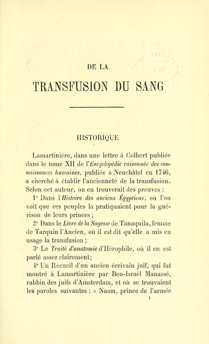 TRANSFUSION DU SANG HISTORIQUE Lamartinière, dans une lettre à Golbert publiée dans le tome XII de VEncyclopédie raisonnée des con- naissances humaines, publiée à Neuchâtel en 1746, a cherché à établir Fancienneté de la transfusion. Selon cet auteur, on en trouverait des preuves : 1° Dans l'Histoire des anciens Egijptiens, où Ton voit que ces peuples la pratiquaient pour la gué- rison de leurs princes ; 2° Dans le Livre de la Sagesse de Tanaquila, femme de Tarquin TAncien, où il est dit qu'elle a mis en usage la transfusion ; 3° Le Traité d'anatomie d'Iiérophile, où il en est parlé assez clairement; 4° Un Recueil d'un ancien écrivain juif, qui fut montré à Lamartinière par Ben-Israël Manassé, rabbin des juifs d'Amsterdam, et où se trouvaient les paroles suivantes : ce Naam, prince de l'armée