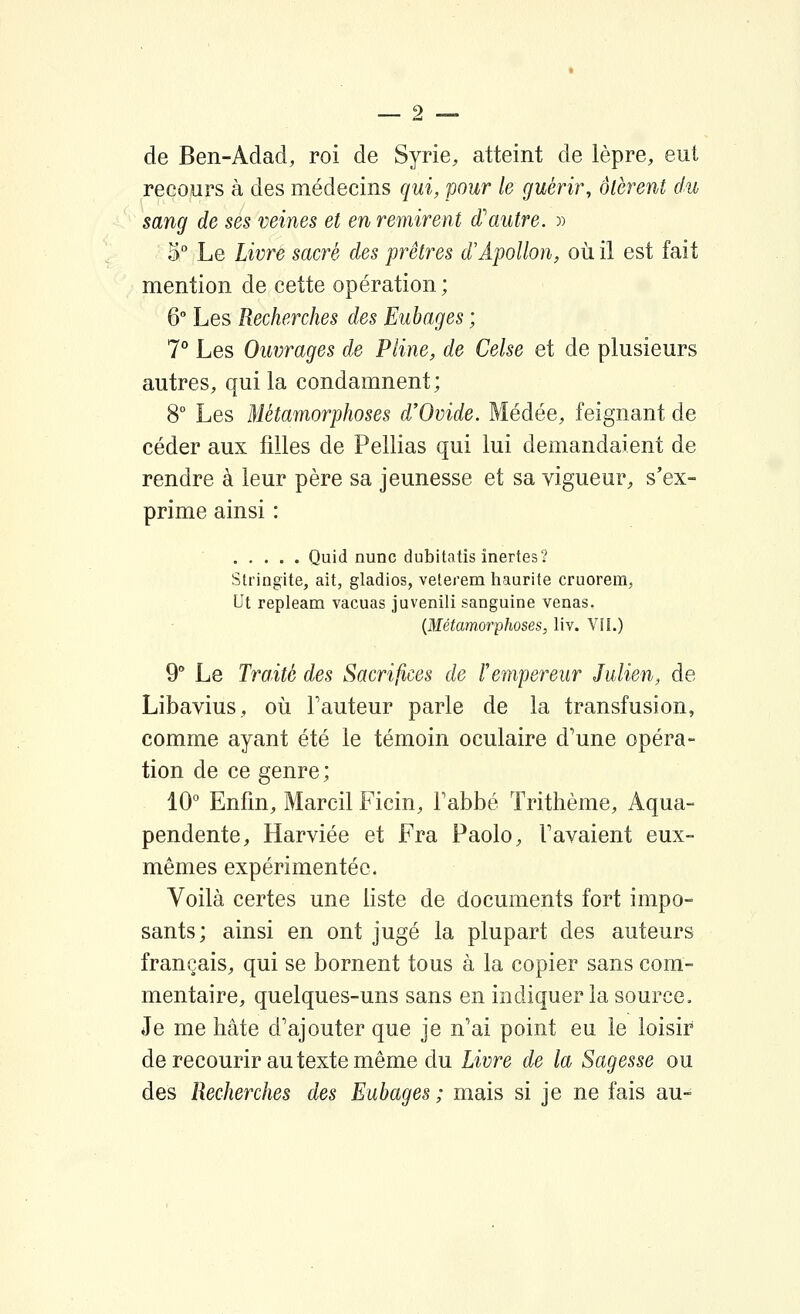 de Ben-Adad, roi de Syrie, atteint de lèpre, eut recours à des médecins qui, pour le guérir, ôtèrent du sang de ses veines et en remirent d'autre. » 3° Le Livre sacré des prêtres d'Apollon, où il est fait mention de cette opération ; 6 Les Recherches des Eubages ; 7° Les Ouvrages de Pline, de Celse et de plusieurs autres, qui la condamnent; 8° Les Métamorphoses d'Ovide. Médée, feignant de céder aux filles de Pellias qui lui demandaient de rendre à leur père sa jeunesse et sa vigueur, s'ex- prime ainsi : Quid nunc dubitatis inertes? Slringite, ait, gladios, veterem haurite cruorem, Ut repleam vacuas juvenili sanguine venas. {Métamorphoses, liv. VIi.) 9° Le Traité des Sacrifices de F empereur Julien, de Libavius, où Fauteur parle de la transfusion, comme ayant été le témoin oculaire d'une opéra- tion de ce genre; 10° Enfin, Marcil Ficin, Fabbé ïrithème, Aqua- pendente, Harviée et Fra Paolo, Favaient eux- mêmes expérimentée. Voilà certes une liste de documents fort impo- sants; ainsi en ont jugé la plupart des auteurs français, qui se bornent tous à la copier sans com- mentaire, quelques-uns sans en indiquer la source. Je me hâte d'ajouter que je n'ai point eu le loisir de recourir au texte même du Livre de la Sagesse ou des Recherches des Eubages ; mais si je ne fais au-