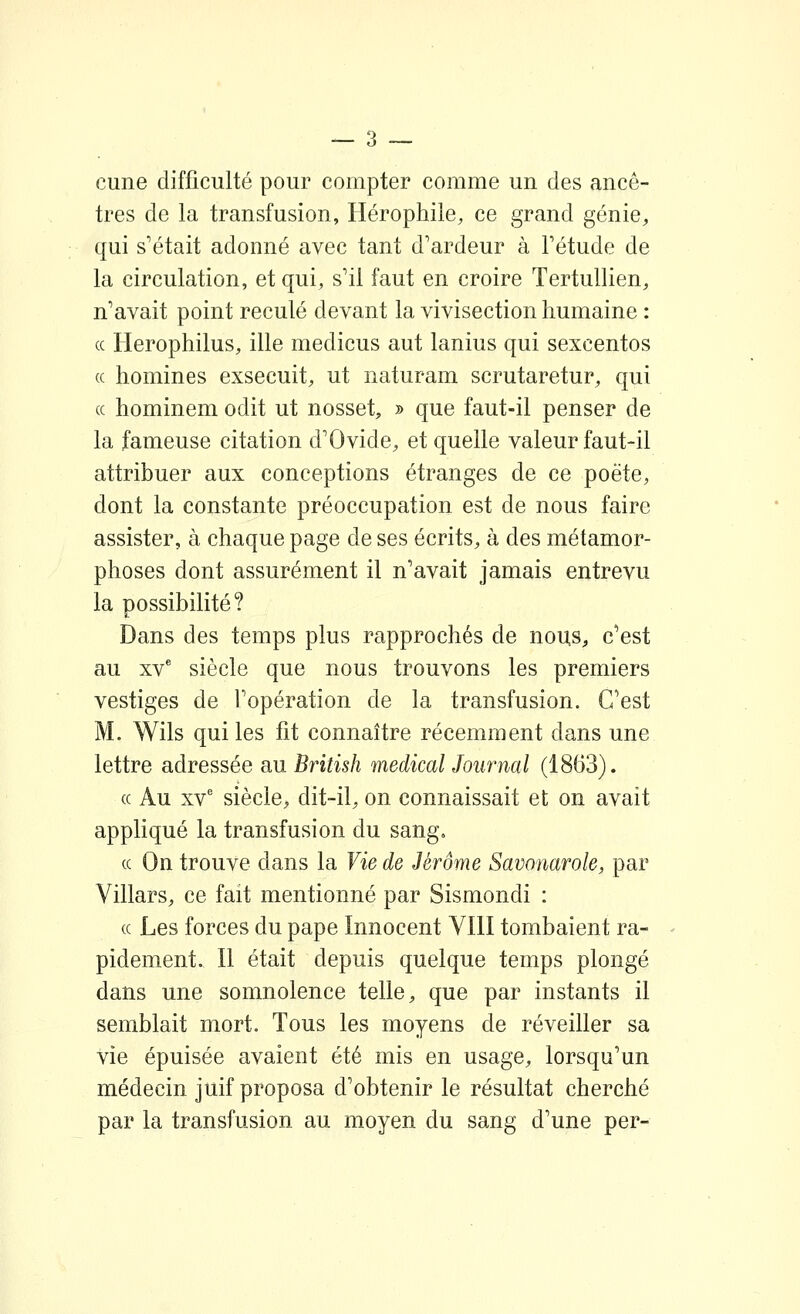 cune difficulté pour compter comme un des ancê- tres de la transfusion, Hérophile, ce grand génie^, qui s'était adonné avec tant d'ardeur à l'étude de la circulation, et qui, s'il faut en croire Tertullien, n'avait point reculé devant la vivisection humaine : ce Herophilus, ille medicus aut lanius qui sexcentos (c homines exsecuit, ut naturam scrutaretur, qui ce hominem odit ut nosset, » que faut-il penser de la fameuse citation d'Ovide, et quelle valeur faut-il attribuer aux conceptions étranges de ce poète, dont la constante préoccupation est de nous faire assister, à chaque page de ses écrits, à des métamor- phoses dont assurément il n'avait jamais entrevu la possibilité? Dans des temps plus rapprochés de nouS;, c'est au XV* siècle que nous trouvons les premiers vestiges de l'opération de la transfusion. C'est M. Wils qui les fit connaître récemment dans une lettre adressée au British médical Journal (1863). (c Au XV' siècle, dit-il, on connaissait et on avait appliqué la transfusion du sang. (C On trouve dans la Vie de Jérôme Savonarole, par Villars, ce fait mentionné par Sismondi : (C Les forces du pape Innocent VIII tombaient ra- pidement. Il était depuis quelque temps plongé dans une somnolence telle, que par instants il semblait mort. Tous les moyens de réveiller sa vie épuisée avaient été mis en usage, lorsqu'un médecin juif proposa d'obtenir le résultat cherché par la transfusion au moyen du sang d'une per-