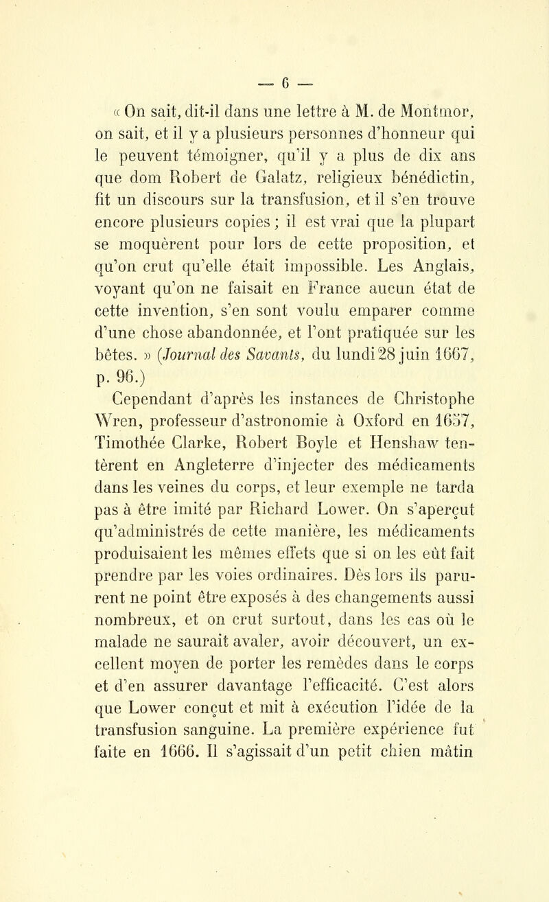 « On sait, dit-il dans une lettre à M. de Montnior, on sait, et il y a plusieurs personnes d'honneur qui le peuvent témoigner, qu'il y a plus de dix ans que dom Robert de Galatz, religieux bénédictin, fit un discours sur la transfusion, et il s'en trouve encore plusieurs copies ; il est vrai que la plupart se moquèrent pour lors de cette proposition, et qu'on crut qu'elle était impossible. Les Anglais, voyant qu'on ne faisait en France aucun état de cette invention, s'en sont voulu emparer comme d'une chose abandonnée, et l'ont pratiquée sur les bêtes. » {Journal des Savants, du lundi28 juin 1667, p. 96.) Cependant d'après les instances de Christophe Wren, professeur d'astronomie à Oxford en 1657, Timothée Clarke, Robert Boyle et Henshaw ten- tèrent en Angleterre d'injecter des médicaments dans les veines du corps, et leur exemple ne tarda pas à être imité par Richard Lower. On s'aperçut qu'administrés de cette manière, les médicaments produisaient les mêmes effets que si on les eût fait prendre par les voies ordinaires. Dès lors ils paru- rent ne point être exposés à des changements aussi nombreux, et on crut surtout, dans les cas où le malade ne saurait avaler, avoir découvert, un ex- cellent moyen de porter les remèdes dans le corps et d'en assurer davantage l'efficacité. C'est alors que Lower conçut et mit à exécution l'idée de la transfusion sanguine. La première expérience fut faite en 1666. Il s'agissait d'un petit chien mâtin