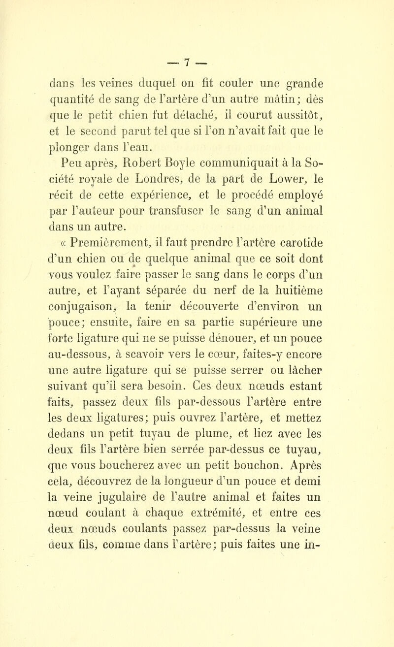 dans les veines duquel on fit couler une grande quantité de sang de Tartère d'un autre mâtin ; dès que le petit chien fut détaché, il courut aussitôt, et le second parut tel que si Ton n'avait fait que le plonger dans Feau. Peu après, Robert Boyle communiquait à la So- ciété royale de Londres, de la part de Lower, le récit de cette expérience, et le procédé employé par Fauteur pour transfuser le sang d'un animal dans un autre. (c Premièrement, il faut prendre l'artère carotide d'un chien ou de quelque animal que ce soit dont vous voulez faire passer le sang dans le corps d'un autre, et l'ayant séparée du nerf de la huitième conjugaison, la tenir découverte d'environ un pouce; ensuite, faire en sa partie supérieure une forte ligature qui ne se puisse dénouer, et un pouce au-dessous, à scavoir vers le cœur, faites-y encore une autre ligature qui se puisse serrer ou lâcher suivant qu'il sera besoin. Ces deux nœuds estant faits, passez deux fils par-dessous l'artère entre les deux ligatures; puis ouvrez Fartère, et mettez dedans un petit tuyau de plume, et liez avec les deux fils Fartère bien serrée par-dessus ce tuyau, que vous boucherez avec un petit bouchon. Après cela, découvrez de la longueur d'un pouce et demi la veine jugulaire de Fautre animal et faites un nœud coulant à chaque extrémité, et entre ces deux nœuds coulants passez par-dessus la veine deux fils, comine dans Fartère; puis faites une in-