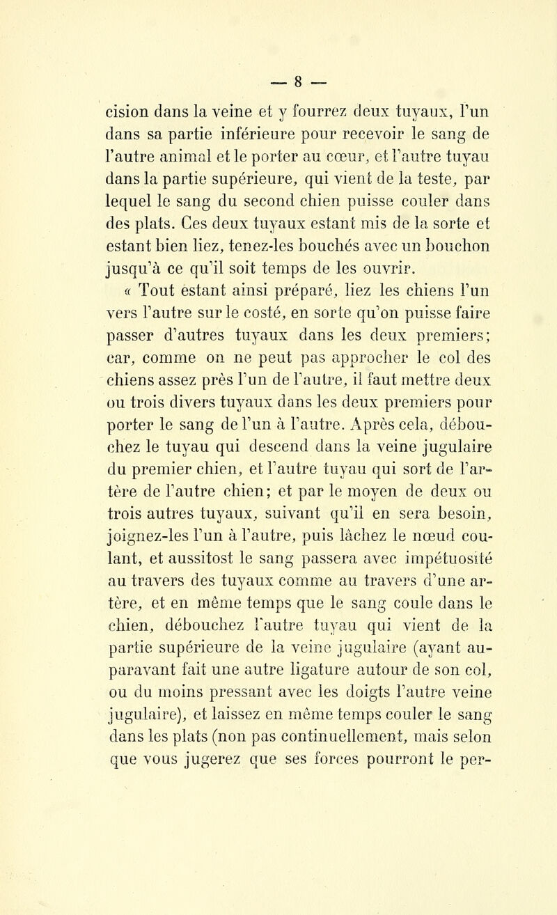 cision dans la veine et y fourrez deux tuyaux, l'un dans sa partie inférieure pour recevoir le sang de l'autre animal et le porter au cœm% et Fautre tuyau dans la partie supérieure, qui vient de la teste, par lequel le sang du second chien puisse couler dans des plats. Ces deux tu^^aux estant mis de la sorte et estant bien liez, tenez-les bouchés avec un bouchon jusqu'à ce qu'il soit temps de les ouvrir. « Tout estant ainsi préparé, liez les chiens l'un vers l'autre sur le costé, en sorte qu'on puisse faire passer d'autres tuyaux dans les deux premiers; car, comme on ne peut pas approcher le col des chiens assez près l'un de l'autre, il faut mettre deux ou trois divers tuyaux dans les deux premiers pour porter le sang de l'un à l'autre. Après cela, débou- chez le tuyau qui descend dans la veine jugulaire du premier chien, et l'autre tuyau qui sort de l'ar- tère de l'autre chien; et par le moyen de deux ou trois autres tuyaux, suivant qu'il en sera besoin, joignez-les l'un à l'autre, puis lâchez le nœud cou- lant, et aussitost le sang passera avec impétuosité au travers des tuyaux comme au travers d'une ar- tère, et en même temps que le sang coule dans le chien, débouchez Fautre tuyau qui vient de la partie supérieure de la veine jugulaire (ayant au- paravant fait une autre ligature autour de son col, ou du moins pressant avec les doigts Fautre veine jugulaire), et laissez en môme temps couler le sang dans les plats (non pas continuellement, mais selon que vous jugerez que ses forces pourront le per-