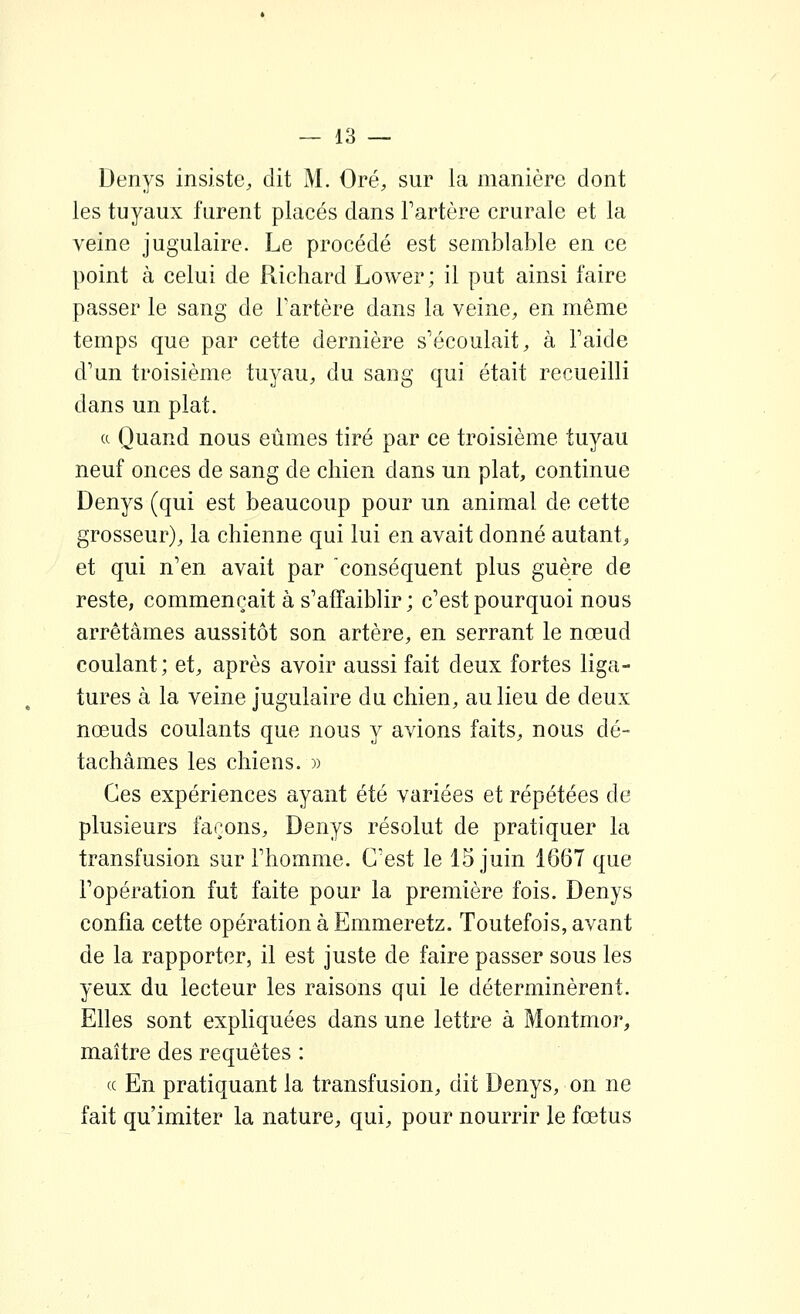 Denys insiste, dit M. Oré, sur la manière dont les tuyaux furent placés dans Tartère crurale et la veine jugulaire. Le procédé est semblable en ce point à celui de Richard Lower; il put ainsi faire passer le sang de Tartère dans la veine, en même temps que par cette dernière s'écoulait, à l'aide d'un troisième tuyau, du sang qui était recueilli dans un plat. a Quand nous eûmes tiré par ce troisième tuyau neuf onces de sang de chien dans un plat, continue Denys (qui est beaucoup pour un animal de cette grosseur), la chienne qui lui en avait donné autant, et qui n'en avait par conséquent plus guère de reste, commençait à s'affaiblir; c'est pourquoi nous arrêtâmes aussitôt son artère, en serrant le nœud coulant; et, après avoir aussi fait deux fortes liga- tures à la veine jugulaire du chien, au lieu de deux nœuds coulants que nous y avions faits, nous dé- tachâmes les chiens. » Ces expériences ayant été variées et répétées de plusieurs façons, Denys résolut de pratiquer la transfusion sur l'homme. C'est le 15 juin 1667 que l'opération fut faite pour la première fois. Denys confia cette opération à Emmeretz. Toutefois, avant de la rapporter, il est juste de faire passer sous les yeux du lecteur les raisons qui le déterminèrent. Elles sont expliquées dans une lettre à Montmor, maître des requêtes : « En pratiquant la transfusion, dit Denys, on ne fait qu'imiter la nature, qui, pour nourrir le fœtus