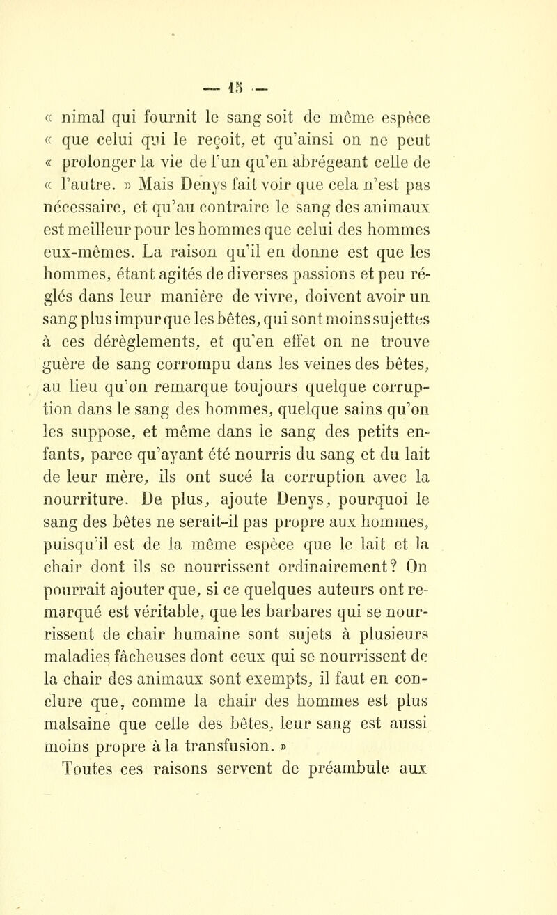 (( « nimal qui fournit le sang soit de même espèce « que celui qui le reçoit, et qu'ainsi on ne peut c( prolonger la vie de Tun qu'en abrégeant celle de Tautre. )> Mais Denys fait voir que cela n'est pas nécessaire, et qu'au contraire le sang des animaux est meilleur pour les hommes que celui des hommes eux-mêmes. La raison qu'il en donne est que les hommes, étant agités de diverses passions et peu ré- glés dans leur manière de vivre, doivent avoir un sang plus impur que les bêtes, qui sont moins suj ettes à ces dérèglements, et qu'en effet on ne trouve guère de sang corrompu dans les veines des bêtes, au lieu qu'on remarque toujours quelque corrup- tion dans le sang des hommes, quelque sains qu'on les suppose, et même dans le sang des petits en- fants, parce qu'ayant été nourris du sang et du lait de leur mère, ils ont sucé la corruption avec la nourriture. De plus, ajoute Denys, pourquoi le sang des bêtes ne serait-il pas propre aux hommes, puisqu'il est de la même espèce que le lait et la chair dont ils se nourrissent ordinairement? On. pourrait ajouter que, si ce quelques auteurs ont re- marqué est véritable, que les barbares qui se nour- rissent de chair humaine sont sujets à plusieurs maladies fâcheuses dont ceux qui se nourrissent de la chair des animaux sont exempts, il faut en con- clure que, comme la chair des hommes est plus malsaine que celle des bêtes, leur sang est aussi moins propre à la transfusion. » Toutes ces raisons servent de préambule aux