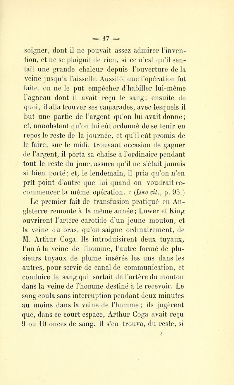 soigner, dont il ne pouvait assez admirer Tinven- tion, et ne se plaignit de l'ien, si ce n'est qu'il sen- tait une grande chaleur depuis l'ouverture de la veine jusqu'à l'aisselle. Aussitôt aue l'opération fut faite, on ne le put empêcher d'habiller lui-même l'agneau dont il avait reçu le sang; ensuite de quoi, il alla trouver ses camarades, avec lesquels il but une partie de l'argent qu'on lui avait donné ; et, nonobstant qu'on lui eût ordonné de se tenir en repos le reste de la journée, et qu'il eût promis de le faire, sur le midi, trouvant occasion de gagner de l'argent, il porta sa chaise à l'ordinaire pendant tout le reste du jour, assura qu'il ne s'était jamais si bien porté ; et, le lendemain, il pria qu'on n'en prît point d'autre que lui quand on voudrait re- commencer la même opération. » {Loco cit., p. 95.) Le premier fait- de transfusion pratiqué en An- gleterre remonte à la même année ; Lower et King ouvrirent l'artère carotide d'un jeune mouton, et la veine du bras, qu'on saigne ordinairement, de M. Arthur Goga. Ils introduisirent deux tuyaux, l'un à la veine de l'homme, l'autre formé de plu- sieurs tuyaux de plume insérés les uns dans les autres, pour servir de canal de communication, et conduire le sang qui sortait de l'artère du mouton dans la veine de l'homme destiné à le recevoir. Le sang coula sans interruption pendant deux minutes au moins dans la veine de l'homme; ils jugèrent que, dans ce court espace, Arthur Goga avait reçu y ou 10 onces de sang. 11 s'en trouva, du reste, si