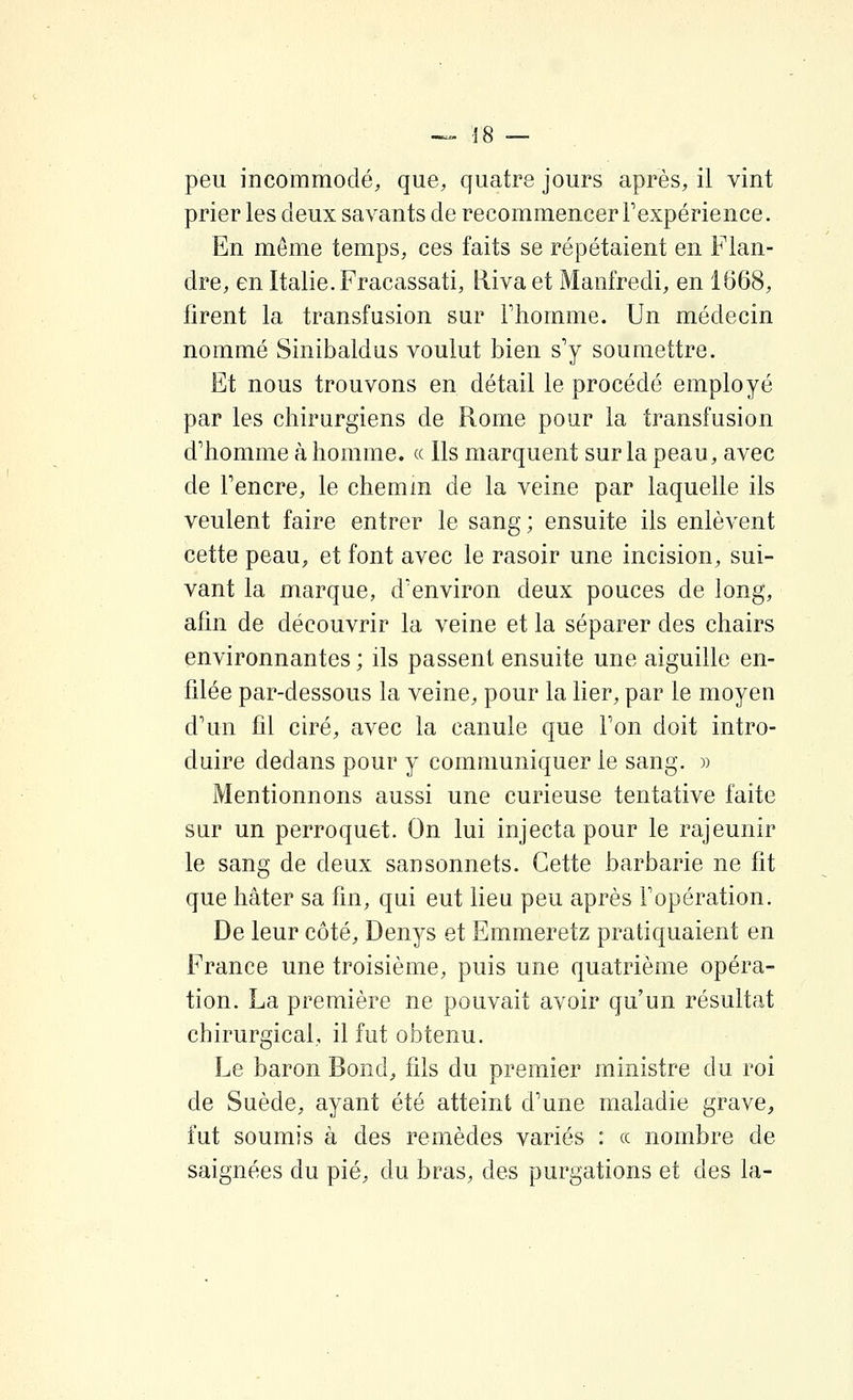 prier les deux savants de recommencer Fexpérience. En môme temps, ces faits se répétaient en Flan- dre, en Italie. Fracassati, Riva et Manfredi, en 1668, firent la transfusion sur Fhomme. Un médecin nommé Sinibaldus voulut bien s'y soumettre. Et nous trouvons en détail le procédé employé par les chirurgiens de Rome pour la transfusion d'homme à homme, ce Ils marquent sur la peau, avec de Tencre, le chemm de la veine par laquelle ils veulent faire entrer le sang; ensuite ils enlèvent cette peau, et font avec le rasoir une incision, sui- vant la marque, d'environ deux pouces de long, afin de découvrir la veine et la séparer des chairs environnantes ; ils passent ensuite une aiguille en- filée par-dessous la veine, pour la lier, par le moyen d'un fil ciré, avec la canule que Ton doit intro- duire dedans pour y communiquer le sang. » Mentionnons aussi une curieuse tentative faite sur un perroquet. On lui injecta pour le rajeunir le sang de deux sansonnets. Cette barbarie ne fit que hâter sa fin, qui eut lieu peu après Fopération. De leur côté, Denys et Emmeretz pratiquaient en France une troisième, puis une quatrième opéra- tion. La première ne pouvait avoir qu'un résultat chirurgical, il fut obtenu. Le baron Bond, fils du premier ministre du roi de Suède, ayant été atteint d'une maladie grave, fut soumis à des remèdes variés : ce nombre de saignées du pié, du bras, des purgations et des la-