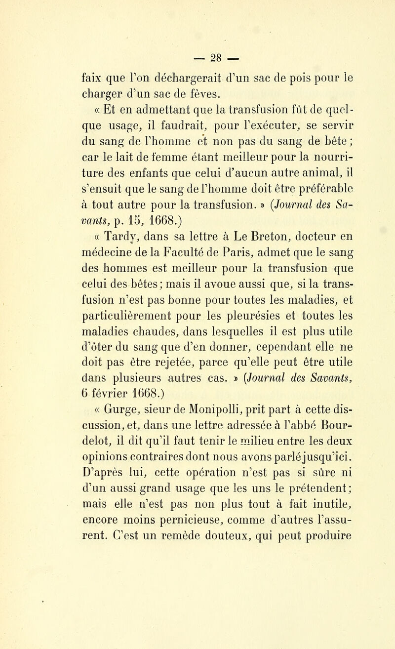 faix que Fon déchargerait d'un sac de pois pour le charger d'un sac de fèves. (c Et en admettant que la transfusion fût de quel- que usage, il faudrait, pour Fexécuter, se servir du sang de l'homme et non pas du sang de bête ; car le lait de femme étant meilleur pour la nourri- ture des enfants que celui d'aucun autre animal, il s'ensuit que le sang de l'homme doit être préférable à tout autre pour la transfusion. » (Journal des Sa- vants, p. 15, 1668.) ce Tardy, dans sa lettre à Le Breton, docteur en médecine de la Faculté de Paris, admet que le sang des hommes est meilleur pour la transfusion que celui des bêtes; mais il avoue aussi que, si la trans- fusion n'est pas bonne pour toutes les maladies, et particulièrement pour les pleurésies et toutes les maladies chaudes, dans lesquelles il est plus utile d'ôter du sang que d'en donner, cependant elle ne doit pas être rejetée, parce qu'elle peut être utile dans plusieurs autres cas. j) [Journal des Savants, 6 février 1668.) (c Gurge, sieur de Monipolli, prit part à cette dis- cussion, et, dans une lettre adressée à l'abbé Bour- delot, il dit qu'il faut tenir le milieu entre les deux opinions contraires dont nous avons parléjusqu'ici. D'après lui, cette opération n'est pas si sûre ni d'un aussi grand usage que les uns le prétendent; mais elle n'est pas non plus tout à fait inutile, encore moins pernicieuse, comme d'autres l'assu- rent. C'est un remède douteux, qui peut produire