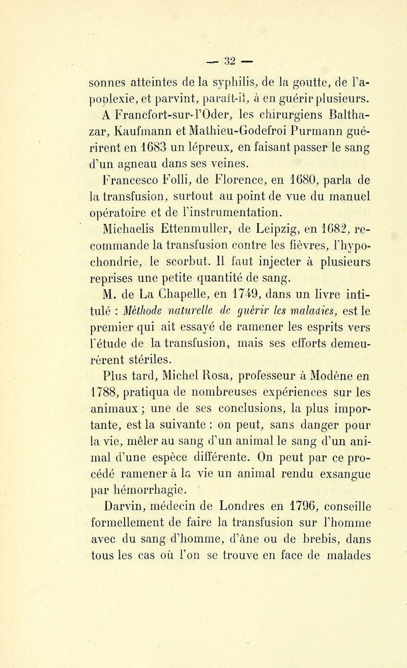 sonnes atteintes de la syphilis, de la goutte, de Ta- poDlexie, et parvint, paraît-il, à en guérir plusieurs. A Francfort-sur-FOder, les chirurgiens Baltha- zar, Kaufmann et Mathieu-Godefroi Purmann gué- rirent en 1683 un lépreux, en faisant passer le sang d'un agneau dans ses veines. Francesco Folli, de Florence, en 1680, parla de la transfusion, surtout au point de vue du manuel opératoire et de Finstrumentation. Michaelis Ettenmuller, de Leipzig, en 1682, re- commande la transfusion contre les fièvres, Fhypo- chondrie, le scorbut. Il faut injecter à plusieurs reprises une petite quantité de sang. M. de La Chapelle, en 1749, dans un livre inti- tulé : Méthode naturelle de guérir les maladies, est le premier qui ait essayé de ramener les esprits vers F étude de la transfusion, mais ses efforts demeu- rèrent stériles. Plus tard, Michel Rosa, professeur à Modène en 1788, pratiqua de nombreuses expériences sur les animaux ; une de ses conclusions, la plus impor- tante, est la suivante : on peut, sans danger pour la vie, mêler au sang d'un animal le sang d'un ani- mal d'une espèce différente. On peut par ce pro- cédé ramener à la vie un animal rendu exsangue par hémorrhagie. Darvin, médecin de Londres en 1796, conseille formellement de faire la transfusion sur l'homme avec du sang d'homme, d'âne ou de brebis, dans tous les cas où Fon se trouve en face de malades