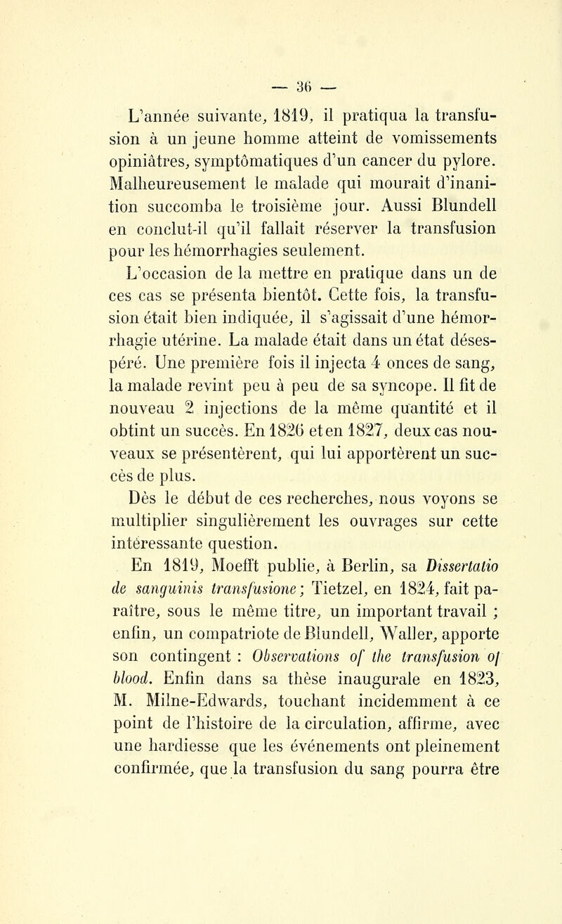 L'année suivante, 1819, il pratiqua la transfu- sion à un jeune homme atteint de vomissements opiniâtres, symptômatiques d'un cancer du pylore. Malheureusement le malade qui mourait d'inani- tion succomba le troisième jour. Aussi Blundell en conclut-il qu'il fallait réserver la transfusion pour les hémorrhagies seulement. L'occasion de la mettre en pratique dans un de ces cas se présenta bientôt. Cette fois, la transfu- sion était bien indiquée, il s'agissait d'une hémor- rhagie utérine. La malade était dans un état déses- péré. Une première fois il injecta 4 onces de sang, la malade revint peu à peu de sa syncope. Il fit de nouveau 2 injections de la même quantité et il obtint un succès. En 182(3 et en 1827, deux cas nou- veaux se présentèrent, qui lui apportèrent un suc- cès de plus. Dès le début de ces recherches, nous voyons se multiplier singulièrement les ouvrages sur cette intéressante question. En 1819, Moefït publie, à Berlin, sa Dissertatio de sanguinis transfusione ; ïietzel, en 1824, fait pa- raître, sous le même titre, un important travail ; enfin, un compatriote de Blundell, Waller, apporte son contingent : Observations of the transfusion oj blood. Enfin dans sa thèse inaugurale en 1823, M. Milne-Edwards, touchant incidemment à ce point de l'histoire de la circulation, affirme, avec une hardiesse que les événements ont pleinement confirmée, que la transfusion du sang pourra être