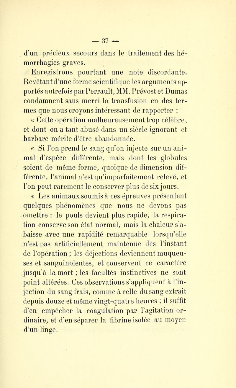 d'un précieux secours dans le traitement des hé- morrhagies graves. Enregistrons pourtant une note discordante. Revêtant d'une forme scientifique les arguments ap- portés autrefois par Perrault, MM. Prévost et Dumas condamnent sans merci la transfusion en des ter- mes que nous croyons intéressant de rapporter : « Cette opération malheureusement trop célèbre, et dont on a tant abusé dans un siècle ignorant et barbare mérite d'être abandonnée. « Si Ton prend le sang qu'on injecte sur un ani- mal d'espèce différente, mais dont les globules soient de même forme, quoique de dimension dif- férente, l'animal n'est qu'imparfaitement relevé, et l'on peut rarement le conserver plus de six jours. , « Les animaux soumis à ces épreuves présentent quelques phénomènes que nous ne devons pas omettre : le pouls devient plus rapide, la respira- tion conserve son état normal, mais la chaleur s'a- baisse avec une rapidité remarquable lorsqu'elle n'est pas artificiellement maintenue dès finstant de l'opération ; les déjections deviennent muqueu- ses et sanguinolentes, et conservent ce caractère jusqu'à la mort ; les facultés instinctives ne sont point altérées. Ces observations s'appliquent à Fin- jection du sang frais, comme à celle du sang extrait depuis douze et même vingt-quatre heures ; il suffit d'en empêcher la coagulation par l'agitation or- dinaire, et d'en séparer la fibrine isolée au moyen d'un linge.