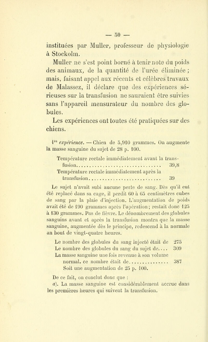 instituées par MuUer, professeur de physiologie à Stockolm. Muller ne s'est point ÎDorné à tenir note du poids des animaux^ de la quantité de Furée éliminée ; mais, faisant appel aux récents et célèbres travaux de Malassez, il déclare que des expériences sé- rieuses sur la transfusion ne sauraient être suivies sans l'appareil mensurateur du nombre des glo- bules. Les expériences ont toutes été pratiquées sur des chiens. l'^ expérience, — Chien de 5,910 grammes. On augmente la masse sanguine du sujet de 28 p. 100. Température rectale immédiatement avant la trans- fusion 0 39,8 Température rectale immédiatement après la transfusion. .., 39 Le sujet n'avait subi aucune perte de sang. Dès qu'il eut été replacé dans sa cage, il perdit 60 à 65 centimètres cubes de sang par la plaie d'injection. L'augmentation de poids avait été de 190 grammes après l'opération; restait donc 125 à 130 grammes. Pas de fièvre. Le dénombrement des globules sanguins avant et après la transfusion montra que la masse sanguine, augmentée dès le principe, redescend à la normale an bout de vingt-quatre heures. Le nombre des globules du sang injecté était de 275 Le nombre des globules du sang du sujet de.... 309 La masse sanguine une fois revenue à son volume normal, ce nombre était de.., 387 Soit une augmentation de 25 p. 100. De ce fait, on conclut donc que : a). La masse sanguine est considérablement accrue dans les premières heures qui suivent la transfusion.