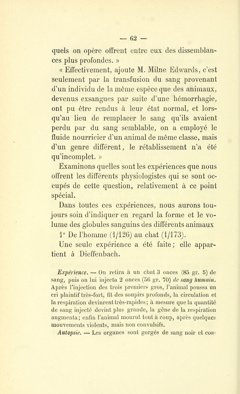 quels on opère offrent entre eux des dissemblan- ces plus profondes. )) (c Effectivement, ajoute M. Milne Edwards, c'est seulement par la transfusion du sang provenant d'un individu de la même espèce que des animaux, devenus exsangues par suite d'une liémorrhagie, ont pu être rendus à leur état normal, et lors- qu'au lieu de remplacer le sang qu'ils avaient perdu par du sang semblable, on a employé le fluide nourricier d'un animal de même classe, mais d'un genre différent, le rétablissement n'a été qu'incomplet. » Examinons quelles sont les expériences que nous offrent les différents physiologistes qui se sont oc- cupés de cette question, relativement à ce point spécial. Dans toutes ces expériences, nous aurons tou- jours soin d'indiquer en regard la forme et le vo- lume des globules sanguins des différents animaux 1° De l'homme (1/126) au chat (1/173). Une seule expérience a été faite; elle appar- tient à Dieffenbach. Expérience. — On retira à un chat 3 onces (85 gr. 5) de sang, puis on lui injecta 2 onces (56 gr. 70) de sang humain. Après l'injection des trois premiers gros, l'animal poussa un cri plaintif très-fort, fit des soupirs profonds, la circulation et la respiration devinrent très-rapides; à mesure que la quantité de sang injecté devint plus grande, la gêne de la respiration augmenta; enfin l'animal mourut tout à coup, après quelques mouvements violents, mais non convulsifs. Autopsie. — Les organes sont gorgés de sang noir et coa-