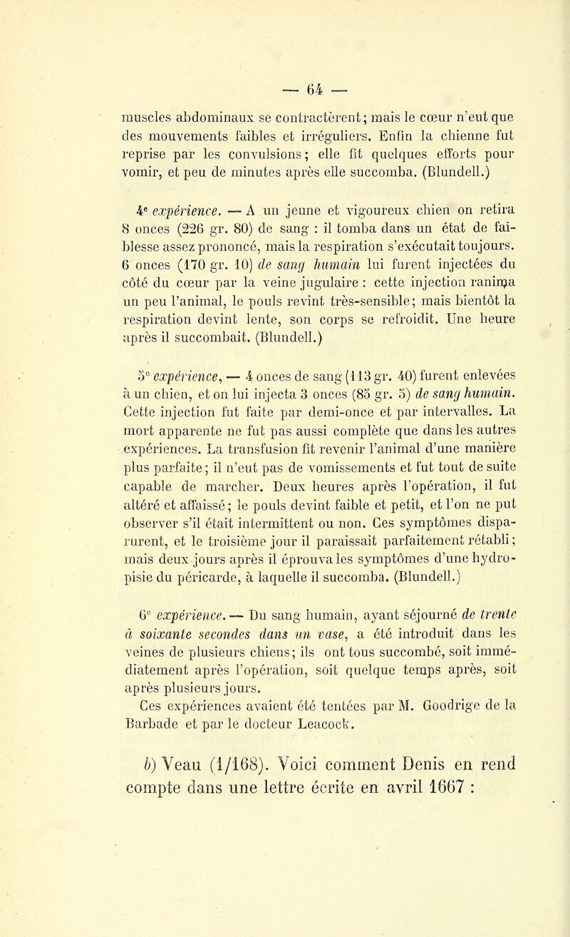 muscles abdominaux se contractèrent; mais le cœur n'eut que des mouvements faibles et irréguliers. Enfm la chienne fut reprise par les convulsions ; elle fit quelques efforts pour vomir, et peu de minutes après elle succomba. (Blundell.) 4® expérience. — A un jeune et vigoureux chien on retira 8 onces (226 gr. 80) de sang : il tomba dans un état de fai- blesse assez prononcé, mais la respiration s'exécutait toujours. 6 onces (170 gr. 10) de sang Immain lui furent injectées du côté du cœur par la veine jugulaire : cette injection ranin;ia un peu l'animal, le pouls revint très-sensible; mais bientôt la respiration devint lente, son corps se refroidit. Une heure après il succombait. (Blundell.) o expérience, — 4 onces de sang (113 gr. 40) furent enlevées à un chien, et on lui injecta 3 onces (85 gr. 5) de sang humain. Cette injection fut faite par demi-once et par intervalles. La mort apparente ne fut pas aussi complète que dans les autres expériences. La transfusion fit revenir l'animal d'une manière plus parfaite ; il n'eut pas de vomissements et fut tout de suite capable de marcher. Deux heures après l'opération, il fut altéré et affaissé ; le pouls devint faible et petit, et l'on ne put observer s'il était intermittent ou non. Ces symptômes dispa- rurent, et le troisième jour il paraissait parfaitement rétabli ; mais deux jours après il éprouva les symptômes d'une hydro- pisie du péricarde, à laquelle il succomba. (Blundell.) 6 expérience.— Du sang humain, ayant séjourné de trente à soixante secondes dans un vase, a été introduit dans les veines de plusieurs chiens ; ils ont tous succombé, soit immé- diatement après l'opération, soit quelque temps après, soit après plusieurs jours. Ces expériences avaient été tentées par M. Goodrige de la Barbade et par le docteur Leacock. b) Veau (1/168). Voici comment Denis en rend compte dans une lettre écrite en avril 1667 :