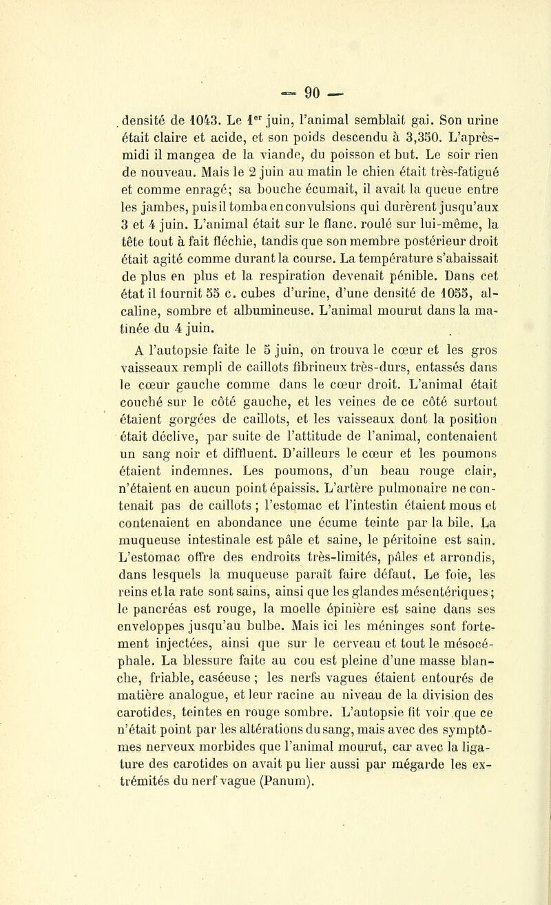 densité de 1043. Le 1^'juin, l'animal semblait gai. Son urine était claire et acide, et son poids descendu à 3,350. L'après- midi il mangea de la viande, du poisson et but. Le soir rien de nouveau. Mais le 2 juin au matin le chien était très-fatigué et comme enragé; sa bouche écumait, il avait la queue entre les jambes, puisiltombaenconvulsions qui durèrent jusqu'aux 3 et 4 juin. L'animal était sur le flanc, roulé sur lui-même, la tête tout à fait fléchie, tandis que son membre postérieur droit était agité comme durant la course. La température s'abaissait de plus en plus et la respiration devenait pénible. Dans cet état il fournit 55 c. cubes d'urine, d'une densité de 1055, al- caline, sombre et albumineuse. L'animal mourut dans la ma- tinée du 4 juin. A l'autopsie faite le 5 juin, on trouva le cœur et les gros vaisseaux rempli de caillots fibrineux très-durs, entassés dans le cœur gauche comme dans le cœur droit. L'animal était couché sur le côté gauche, et les veines de ce côté surtout étaient gorgées de caillots, et les vaisseaux dont la position était déclive, par suite de l'attitude de l'animal, contenaient un sang noir et diffluent. D'ailleurs le cœur et les poumons étaient indemnes. Les poumons, d'un beau rouge clair, n'étaient en aucun point épaissis. L'artère pulmonaire ne con- tenait pas de caillots ; l'estomac et l'intestin étaient mous et contenaient en abondance une écume teinte par la bile. La muqueuse intestinale est pâle et saine, le péritoine est sain. L'estomac ofTre des endroits très-limités, pâles et arrondis, dans lesquels la muqueuse paraît faire défaut. Le foie, les reins et la rate sont sains, ainsi que les glandes mésentériques ; le pancréas est rouge, la moelle épinière est saine dans ses enveloppes jusqu'au bulbe. Mais ici les méninges sont forte- ment injectées, ainsi que sur le cerveau et tout le mésocé- phale. La blessure faite au cou est pleine d'une masse blan- che, friable, caséeuse ; les nerfs vagues étaient entourés de matière analogue, et leur racine au niveau de la division des carotides, teintes en rouge sombre. L'autopsie fit voir.que ce n'était point par les altérations du sang, mais avec des symptô- mes nerveux morbides que l'animal mourut, car avec la liga- ture des carotides on avait pu lier aussi par mégarde les ex- trémités du nerf vague (Panum).