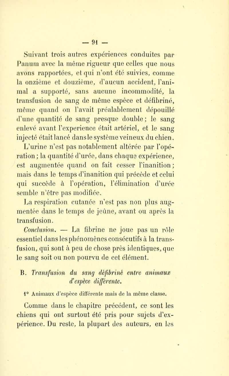 Suivant trois autres expériences conduites par Panum avec la même rigueur que celles que nous avons rapportées, et qui n'ont été suivies, comme la onzième et douzième, d'aucun accident, l'ani- mal a supporté, sans aucune incommodité, la transfusion de sang de même espèce et défibriné, même quand on l'avait préalablement dépouillé d'une quantité de sang presque double; le sang enlevé avant l'expérience était artériel, et le sang injecté était lancé dans le système veineux du chien. L'urine n'est pas notablement altérée par l'opé- ration; la quantité d'urée, dans chaque expérience, est augmentée quand on fait cesser l'inanition ; mais dans le temps d'inanition qui précède et celui qui succède à l'opération, l'élimination d'urée semble n'être pas modifiée. La respiration cutanée n'est pas non plus aug- mentée dans le temps de jeûne, avant ou après la transfusion. Conclusion. — La fibrine ne joue pas un rôle essentiel dans les phénomènes consécutifs à la trans- fusion, qui sont à peu de chose près identiques, que le sang soit ou non pourvu de cet élément. B. Transfusion du sang défibriné entre animaux d'espèce différente. 1° Animaux d'espèce différente mais de la même classe. Gomme dans le chapitre précédent, ce sont les chiens qui ont surtout été pris pour sujets d'ex- périence. Du reste, la plupart des auteurs, en les