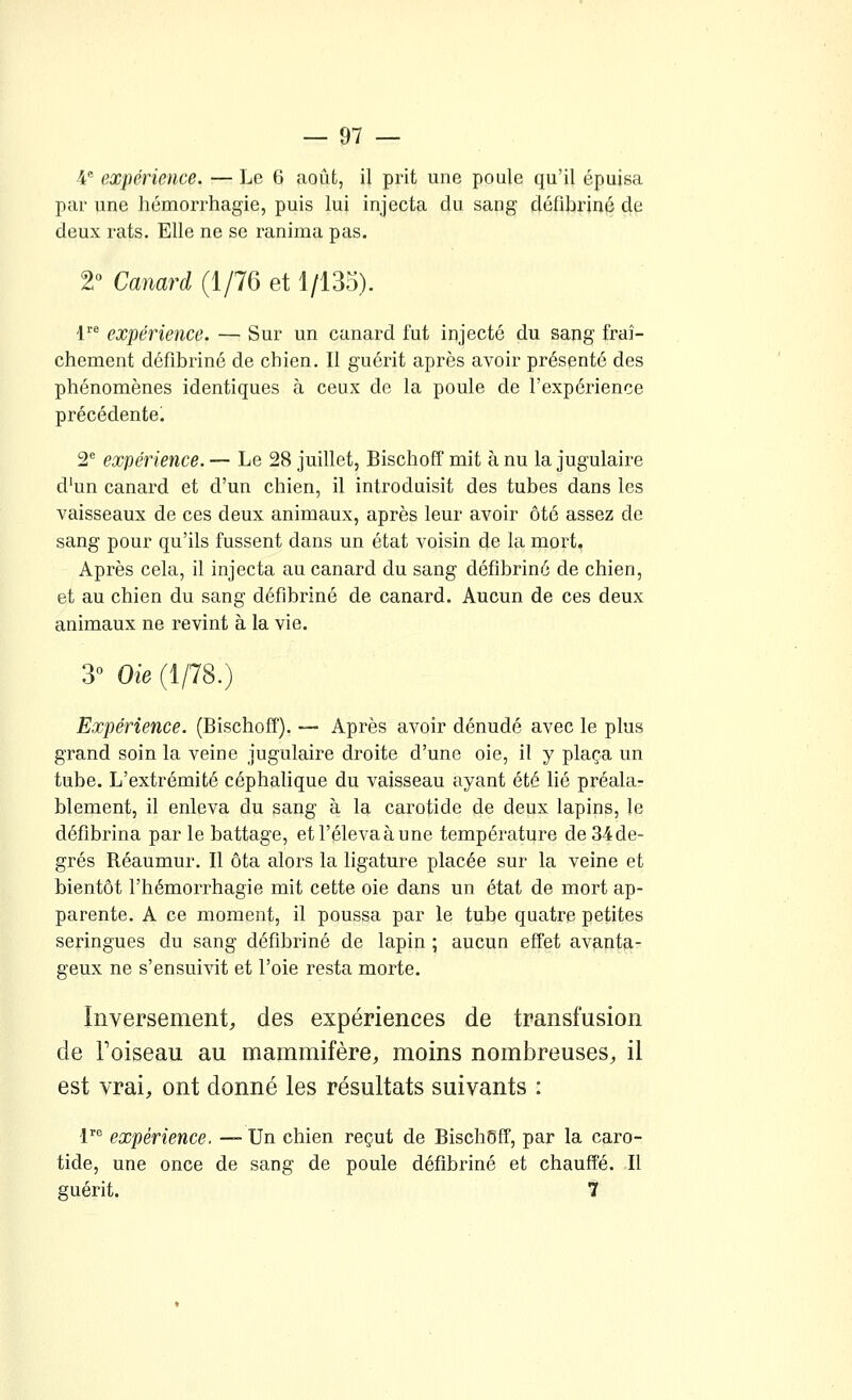 4 expérience. — Le 6 août, il prit une poule qu'il épuisa par une hémorrhagie, puis lui injecta du sang défibriné de deux rats. Elle ne se ranima pas. 2° Canard (1/76 et 1/135). l^ expérience. — Sur un canard fut injecté du sang fraî- chement défibriné de chien. Il guérit après avoir présenté des phénomènes identiques à ceux de la poule de l'expérience précédente. 2^ expérience. — Le 28 juillet, Bischoff mit à nu la jugulaire d'un canard et d'un chien, il introduisit des tubes dans les vaisseaux de ces deux animaux, après leur avoir ôté assez de sang pour qu'ils fussent dans un état voisin de la mort. Après cela, il injecta au canard du sang défibriné de chien, et au chien du sang défibriné de canard. Aucun de ces deux animaux ne revint à la vie. 3° Oie (1/78.) Expérience. (Bischoff). — Après avoir dénudé avec le plus grand soin la veine jugulaire droite d'une oie, il y plaça un tube. L'extrémité céphalique du vaisseau ayant été lié préala- blement, il enleva du sang à la carotide de deux lapins, le défibrina parle battage, etl'élevaàune température de34de- grés Réaumur. Il ôta alors la ligature placée sur la veine et bientôt l'hémorrhagie mit cette oie dans un état de mort ap- parente. A ce moment, il poussa par le tube quatre petites seringues du sang défibriné de lapin ; aucun effet avanta- geux ne s'ensuivit et l'oie resta morte. Inversement, des expériences de transfusion de Foiseau au mammifère, moins nombreuses, il est vrai, ont donné les résultats suivants : !'■'' expérience. — Un chien reçut de Bischoff, par la caro- tide, une once de sang de poule défibriné et chauffé. Il guérit. 7