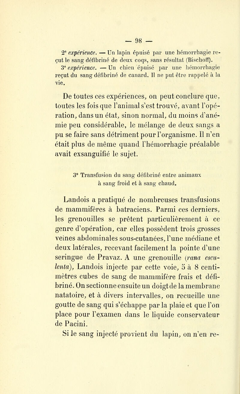 2® expérience. — Un lapin épuisé par une hémorrhagie re- çut le sang défibriné de deux coqs, sans résultat (Bischoff). 3 expérience. — Un chien épuisé par une hémorrhagie reçut du sang défibriné de canard. Il ne put être rappelé à la vie. De toutes ces expériences, on peut conclure que, toutes les fois que l'animal s'est trouvé, avant Topé- ration, dans un état, sinon normal, du moins d'ané- mie peu considérable, le mélange de deux sangs a pu se faire sans détriment pour l'organisme. Il n'en était plus de même quand Thémorrhagie préalable avait exsanguifié le sujet. 3° Transfusion du sang défibriné entre animaux à sang froid et à sang chaud, Landois a pratiqué de nombreuses transfusions de mammifères à batraciens. Parmi ces derniers, les grenouilles se prêtent particulièrement à ce genre d'opération, car elles possèdent trois grosses veines abdominales sous-cutanées, l'une médiane et deux latérales^ recevant facilement la pointe d'une seringue de Pravaz. A une grenouille {rana escu- lenta), Landois injecte par cette voie, 5 à 8 centi- mètres cubes de sang de mammifère frais et défi- briné. On sectionne ensuite un doigt de la membrane natatoire, et à divers intervalles, on recueille une goutte de sang qui s'échappe par la plaie et que l'on place pour l'examen dans le liquide conservateur de Pacini. Si le sang injecté provient du lapin, on n'en re-