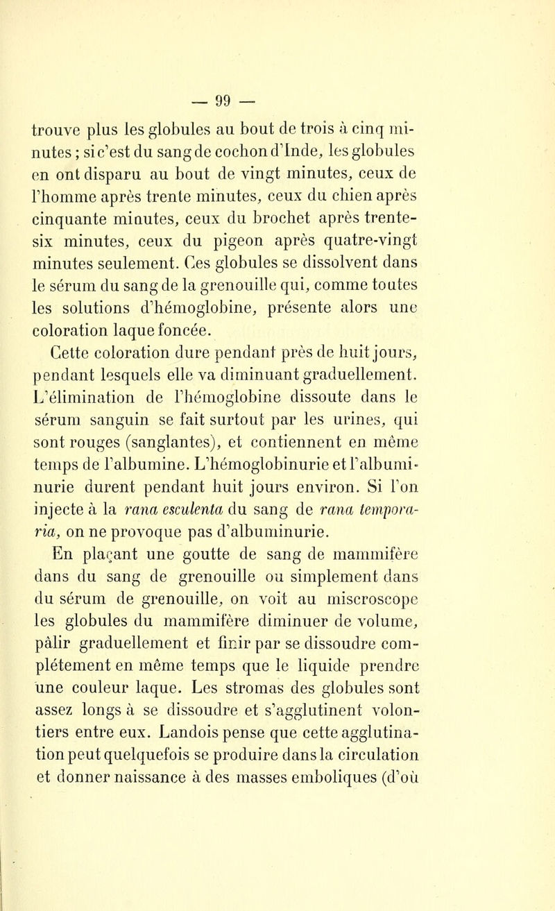 trouve plus les globules au bout de trois à cinq mi- nutes ; si c'est du sang de cochon d'Inde, les globules en ont disparu au bout de vingt minutes, ceux de l'homme après trente minutes, ceux du chien après cinquante miautes, ceux du brochet après trente- six minutes, ceux du pigeon après quatre-vingt minutes seulement. Ces globules se dissolvent dans le sérum du sang de la grenouille qui, comme toutes les solutions d'hémoglobine, présente alors une coloration laque foncée. Cette coloration dure pendant près de huit jours, pendant lesquels elle va diminuant graduellement. L'élimination de l'hémoglobine dissoute dans le sérum sanguin se fait surtout par les urines, qui sont rouges (sanglantes), et contiennent en même temps de l'albumine. L'hémoglobinurie et l'albumi- nurie durent pendant huit jours environ. Si l'on injecte à la rana esculenta du sang de rana tempora- ria, on ne provoque pas d'albuminurie. En plaçant une goutte de sang de mammifère dans du sang de grenouille ou simplement dans du sérum de grenouille, on voit au miscroscope les globules du mammifère diminuer de volume, pâlir graduellement et fmir par se dissoudre com- plètement en même temps que le liquide prendre une couleur laque. Les stromas des globules sont assez longs à se dissoudre et s'agglutinent volon- tiers entre eux. Landois pense que cette agglutina- tion peut quelquefois se produire dans la circulation et donner naissance à des masses emboliques (d'où