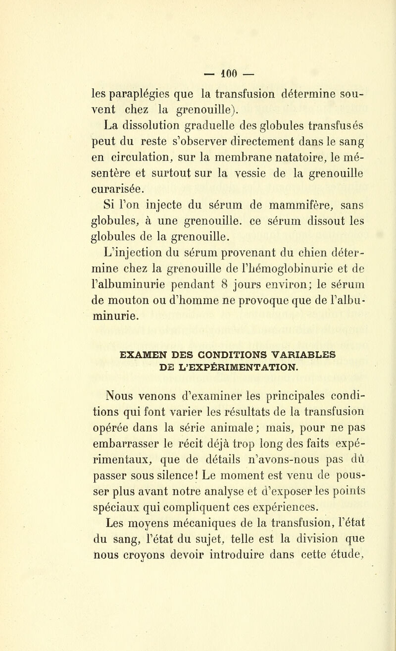 les paraplégies que la transfusion détermine sou- vent chez la grenouille). La dissolution graduelle des globules transfusés peut du reste s'observer directement dans le sang en circulation, sur la membrane natatoire, le mé- sentère et surtout sur la vessie de la grenouille curarisée. Si Ton injecte du sérum de mammifère, sans globules, à une grenouille, ce sérum dissout les globules de la grenouille. L'injection du sérum provenant du chien déter- mine chez la grenouille de Fhémoglobinurie et de Talbuminurie pendant 8 jours environ; le sérum de mouton ou d'homme ne provoque que de Falbu- minurie. EXAMEN DES CONDITIONS VARIABLES DE L'EXPÉRIMENTATION. Nous venons d'examiner les principales condi- tions qui font varier les résultats de la transfusion opérée dans la série animale ; mais, pour ne pas embarrasser le récit déjà trop long des faits expé- rimentaux, que de détails n'avons-nous pas dû passer sous silence! Le moment est venu de pous- ser plus avant notre analyse et d'exposer les points spéciaux qui compliquent ces expériences. Les moyens mécaniques de la transfusion, l'état du sang, l'état du sujet, telle est la division que nous croyons devoir introduire dans cette étude.