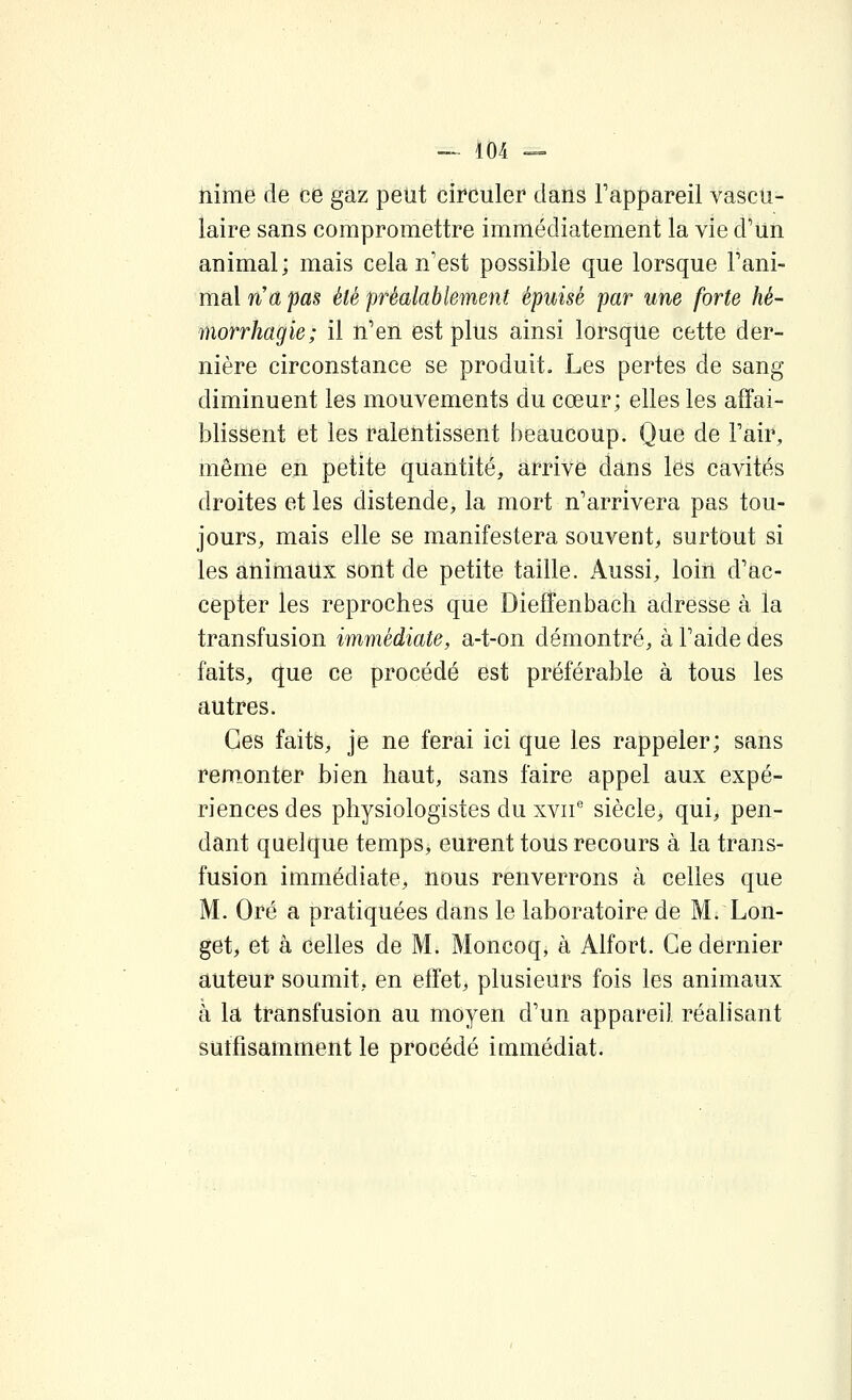 îiime de ce gaz peut circuler dans Fappareil vascu- laire sans compromettre immédiatement la vie d'un animal; mais cela n'est possible que lorsque Fani- mal na pas été préalablement épuisé par une forte hé- morrhagie; il n'en est plus ainsi lorsque cette der- nière circonstance se produit. Les pertes de sang diminuent les mouvements du cœur; elles les affai- blissent et les ralentissent beaucoup. Que de Pair, même en petite quantité, arrive dans les cavités droites et les distende, la mort n'arrivera pas tou- jours, mais elle se manifestera souvent, surtout si les animaux sont de petite taille. Aussi, loin d'ac- cepter les reproches qUe Dieffenbacli adresse à la transfusion immédiate, a-t-on démontré, à l'aide des faits, que ce procédé est préférable à tous les autres. Ces faits, je ne ferai ici que les rappeler; sans remonter bien haut, sans faire appel aux expé- riences des physiologistes du xvii'' siècle, qui, pen- dant quelque temps, eurent tous recours à la trans- fusion immédiate, nous renverrons à celles que M. Oré a pratiquées dans le laboratoire de M. Lon- get, et à celles de M. Moncoq, à Alfort. Ce dernier auteur soumit, en effet, plusieurs fois les animaux à la transfusion au moyen d'un appareil réalisant sutfisamment le procédé immédiat.