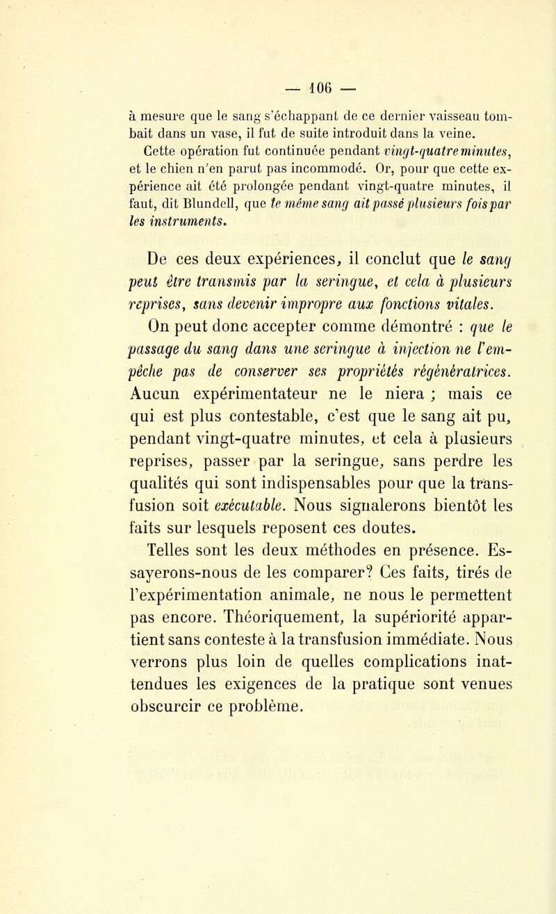 à mesure que le sang s'échappant de ce dernier vaisseau tom- bait dans un vase, il fut de suite introduit dans la veine. Cette opération fut continuée pendant vingt-quatre minutes, et le chien n'en parut pas incommodé. Or, pour que cette ex- périence ait été prolongée pendant vingt-quatre minutes, il faut, dit Blundell, que te même sang ait passé plusieurs fois par les instruments. De ces deux expériences, il conclut que le sang peut être transmis par la seringue, et cela à plusieurs reprises, sans devenir impropre aux fonctions vitales. On peut donc accepter comme démontré : que le passage du sang dans une seringue à injection ne l'em- pêche pas de conserver ses propriétés régénératrices. Aucun expérimentateur ne le niera ; mais ce qui est plus contestable, c'est que le sang ait pu, pendant vingt-quatre minutes, et cela à plusieurs reprises, passer par la seringue, sans perdre les qualités qui sont indispensables pour que la trans- fusion soit exécutable. Nous signalerons bientôt les faits sur lesquels reposent ces doutes. Telles sont les deux méthodes en présence. Es- sayerons-nous de les comparer? Ces faits, tirés de Texpérimentation animale, ne nous le permettent pas encore. Théoriquement, la supériorité appar- tient sans conteste à la transfusion immédiate. Nous verrons plus loin de quelles complications inat- tendues les exigences de la pratique sont venues obscurcir ce problème.