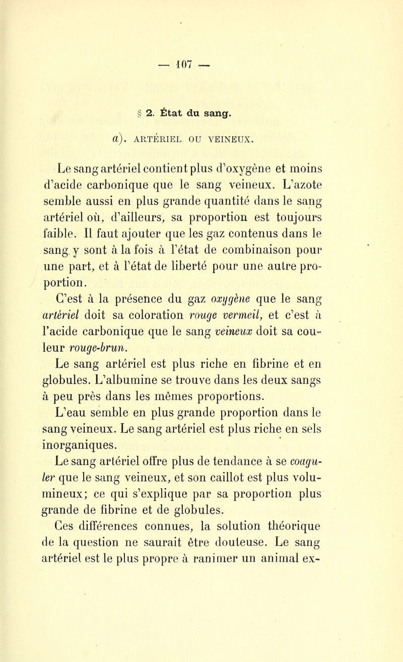 § 2. État du sang. a). ARTÉRIEL OU VEINEUX. Le sang artériel contieDt plus d'oxygène et moins d'acide carbonique que le sang veineux. L'azote semble aussi en plus grande quantité dans le sang artériel où, d'ailleurs, sa proportion est toujours faible. Il faut ajouter que les gaz contenus dans le sang, y sont à la fois à l'état de combinaison pour une part, et à l'état de liberté pour une autre pro- portion. C'est à la présence du gaz oxygène que le sang artériel doit sa coloration rouge vermeil, et c'est à l'acide carbonique que le sang veineux doit sa cou- leur rouge-brun. Le sang artériel est plus riche en fibrine et en globules. L'albumine se trouve dans les deux sangs à peu près dans les mêmes proportions. L'eau semble en plus grande proportion dans le sang veineux. Le sang artériel est plus riche en sels inorganiques. Le sang artériel offre plus de tendance à se coagu- ler que le sang veineux, et son caillot est plus volu- mineux; ce qui s'explique par sa proportion plus grande de fibrine et de globules. Ces différences connues, la solution théorique de la question ne saurait être douteuse. Le sang artériel est le plus propre à ranimer un animal ex-