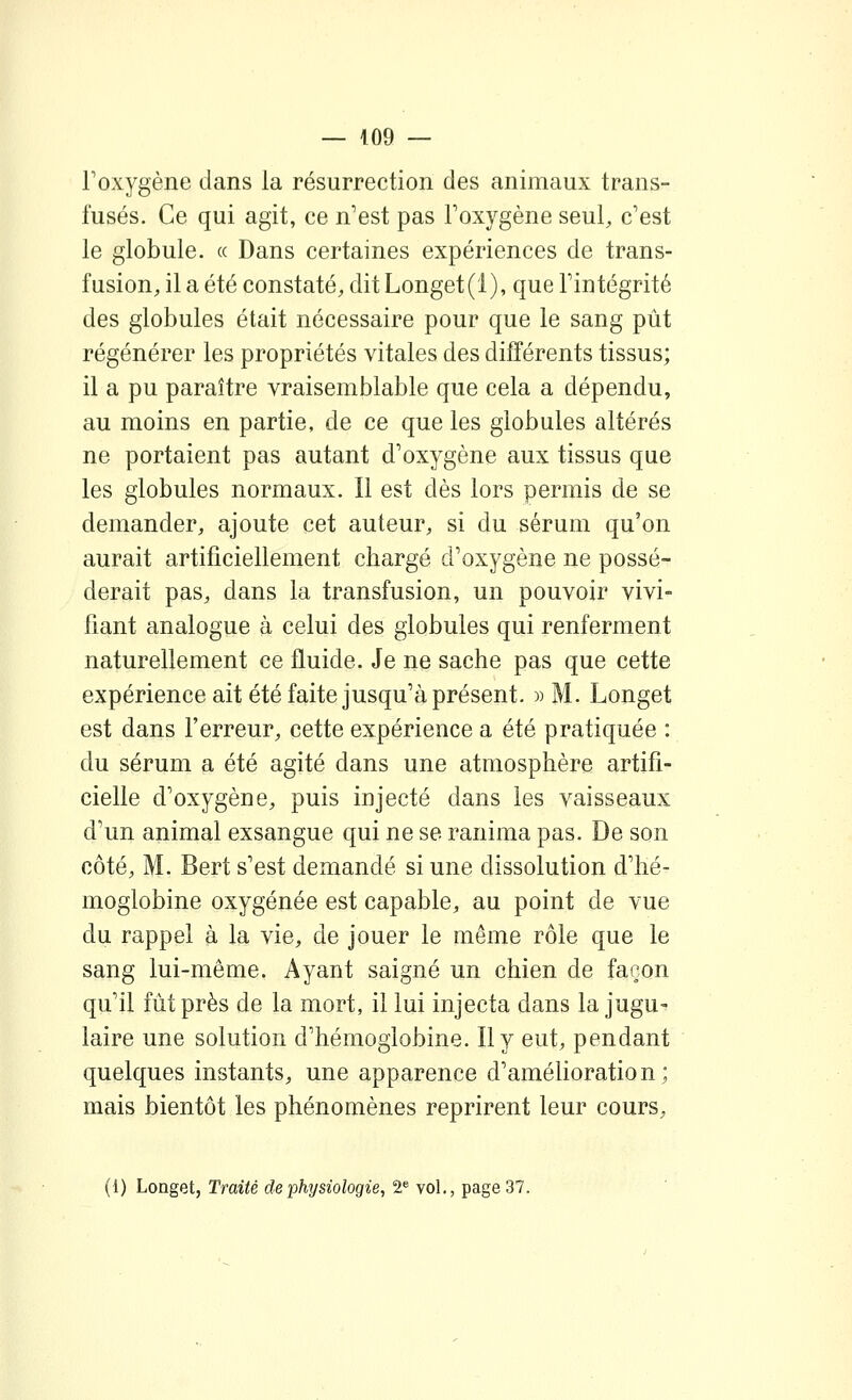 Foxygène dans la résurrection des animaux trans- fusés. Ce qui agit, ce n'est pas Foxygène seul, c'est le globule. « Dans certaines expériences de trans- fusion, il a été constaté, dit Longet(l), que Fintégrité des globules était nécessaire pour que le sang pût régénérer les propriétés vitales des différents tissus; il a pu paraître vraisemblable que cela a dépendu, au moins en partie, de ce que les globules altérés ne portaient pas autant d'oxygène aux tissus que les globules normaux. Il est dès lors permis de se demander, ajoute cet auteur, si du sérum qu'on aurait artificiellement chargé d'oxygène ne possé- derait pas, dans la transfusion, un pouvoir vivi- fiant analogue à celui des globules qui renferment naturellement ce fluide. Je ne sache pas que cette expérience ait été faite jusqu'à présent. » M. Longet est dans Ferreur, cette expérience a été pratiquée : du sérum a été agité dans une atmosphère artifi- cielle d'oxygène, puis injecté dans les vaisseaux d'un animal exsangue qui ne se ranima pas. De son côté, M. Bert s'est demandé si une dissolution d'hé- moglobine oxygénée est capable, au point de vue du rappel à la vie, de jouer le même rôle que le sang lui-même. Ayant saigné un chien de façon qu'il fût près de la mort, il lui injecta dans la jugu- laire une solution d'hémoglobine. Il y eut, pendant quelques instants, une apparence d'amélioration; mais bientôt les phénomènes reprirent leur cours, (1) Longet, Traité de physiologie, 2^ vol., page 37.