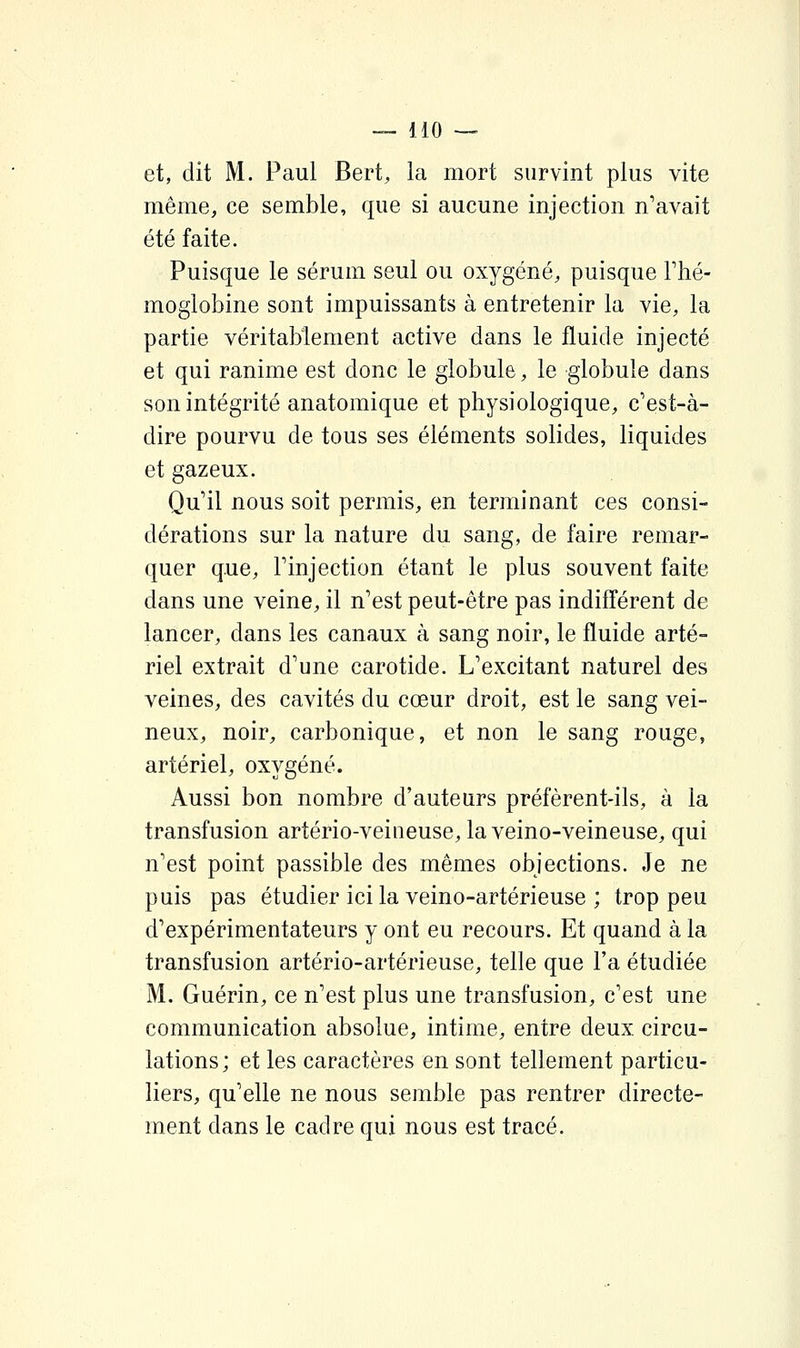 et, dit M. Paul Bert, la mort survint plus vite même, ce semble, que si aucune injection n'avait été faite. Puisque le sérum seul ou oxygéné, puisque Ftié- moglobine sont impuissants à entretenir la vie, la partie véritablement active dans le fluide injecté et qui ranime est donc le globule, le globule dans son intégrité anatomique et physiologique, c'est-à- dire pourvu de tous ses éléments solides, liquides et gazeux. Qu'il nous soit permis, en terminant ces consi- dérations sur la nature du sang, de faire remar- quer que, rinjection étant le plus souvent faite dans une veine, il n'est peut-être pas indifl^érent de lancer, dans les canaux à sang noir, le fluide arté- riel extrait d'une carotide. L'excitant naturel des veines, des cavités du cœur droit, est le sang vei- neux, noir, carbonique, et non le sang rouge, artériel, oxygéné. Aussi bon nombre d'auteurs préfèrent-ils, à la transfusion artério-veiiieuse, la veino-veineuse, qui n'est point passible des mêmes objections. Je ne puis pas étudier ici la veino-artérieuse ; trop peu d'expérimentateurs y ont eu recours. Et quand à la transfusion artério-artérieuse, telle que l'a étudiée M. Guérin, ce n'est plus une transfusion, c'est une communication absolue, intime, entre deux circu- lations; et les caractères en sont tellement particu- liers, qu'elle ne nous semble pas rentrer directe- ment dans le cadre qui nous est tracé.