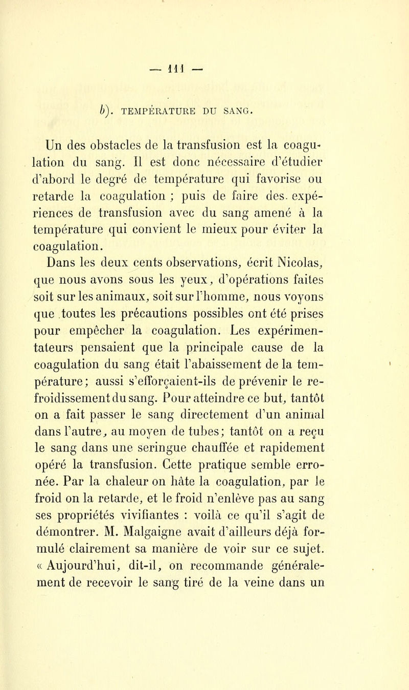 b). TEMPÉRATURE DU SANG. Un des obstacles de la transfusion est la coagu- lation du sang. Il est donc nécessaire d'étudier d'abord le degré de température qui favorise ou retarde la coagulation ; puis de faire des. expé- riences de transfusion avec du sang amené à la température qui convient le mieux pour éviter la coagulation. Dans les deux cents observations, écrit Nicolas, que nous avons sous les yeux, d'opérations faites soit sur les animaux, soit sur Thomme, nous voyons que toutes les précautions possibles ont été prises pour empêcher la coagulation. Les expérimen- tateurs pensaient que la principale cause de la coagulation du sang était l'abaissement de la tem- pérature; aussi s'efforçaient-ils de prévenir le re- froidissement du sang. Pour atteindre ce but, tantôt on a fait passer le sang directement d'un animal dans l'autre;, au moyen de tubes; tantôt on a reçu le sang dans une seringue chauffée et rapidement opéré la transfusion. Cette pratique semble erro- née. Par la chaleur on hâte la coagulation, par le froid on la retarde, et le froid n'enlève pas au sang ses propriétés vivifiantes : voilà ce qu'il s'agit de démontrer. M. Malgaigne avait d'ailleurs déjà for- mulé clairement sa manière de voir sur ce sujet. « Aujourd'hui, dit-il, on recommande générale- ment de recevoir le sang tiré de la veine dans un