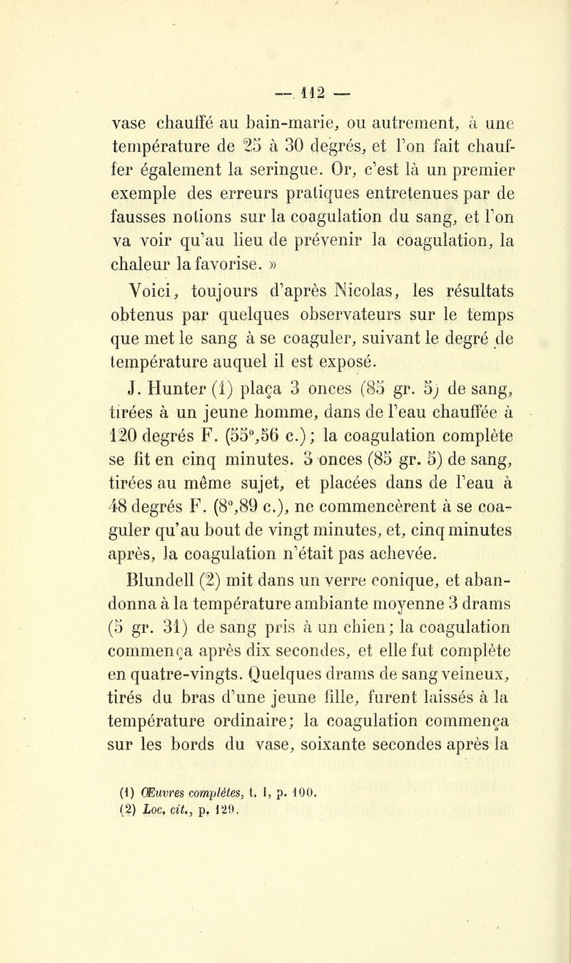 vase chauffé au bain-marie, ou autrement, à une température de 25 à 30 degrés, et Ton fait chauf- fer également la seringue. Or, c'est là un premier exemple des erreurs pratiques entretenues par de fausses notions sur la coagulation du sang, et Ton va voir qu'au lieu, de prévenir la coagulation, la chaleur la favorise. » Voici, toujours d'après Nicolas, les résultats obtenus par quelques observateurs sur le temps que met le sang à se coaguler, suivant le degré de température auquel il est exposé. J. Hunter (1) plaça 3 onces (83 gr. 5; de sang, tirées à un jeune homme, dans de l'eau chauffée à 120 degrés F. (53%56 c.) ; la coagulation complète se fit en cinq minutes. 3 onces (85 gr. 5) de sang, tirées au même sujet, et placées dans de l'eau à 48 degrés F. (8°,89 c), ne commencèrent à se coa- guler qu'au bout de vingt minutes, et, cinq minutes après, la coagulation n'était pas achevée. Blundell (2) mit dans un verre conique, et aban- donna à la température ambiante moyenne 3 drams (3 gr. 31) de sang pris à un chien; la coagulation commença après dix secondes, et elle fut complète en quatre-vingts. Quelques drams de sang veineux, tirés du bras d'une jeune fille, furent laissés à la température ordinaire; la coagulation commença sur les bords du vase, soixante secondes après la (1) Œuvres complètes, t. I, p. 100. (2) Loc. cit., p. 129.