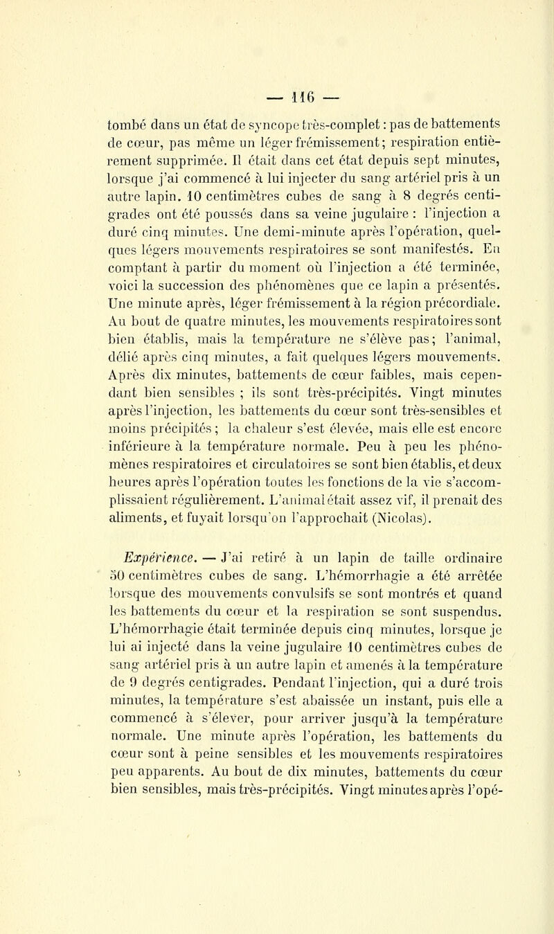 tombé dans un état de syncope très-complet : pas de battements de cœur, pas même un léger frémissement; respiration entiè- rement supprimée. 11 était dans cet état depuis sept minutes, lorsque j'ai commencé à lui injecter du sang artériel pris à un autre lapin, 10 centimètres cubes de sang à 8 degrés centi- grades ont été poussés dans sa veine jugulaire : l'injection a duré cinq minutes. Une demi-minute après l'opération, quel- ques légers mouvements respiratoires se sont manifestés. En comptant à partir du moment où l'injection a été terminée, voici la succession des phénomènes que ce lapin a présentés. Une minute après, léger frémissement à la région précordiale. Au bout de quatre minutes, les mouvements respiratoires sont bien établis, mais la température ne s'élève pas; l'animal, délié après cinq minutes, a fait quelques légers mouvements. Après dix minutes, battements de cœur faibles, mais cepen- dant bien sensibles ; ils sont très-précipités. Vingt minutes après l'injection, les battements du cœur sont très-sensibles et moins précipités ; la chaleur s'est élevée, mais elle est encore inférieure à la température normale. Peu à peu les phéno- mènes respiratoires et circulatoires se sont bien établis, et deux heures après l'opération toutes les fonctions de la vie s'accom- plissaient régulièrement. L'animai était assez vif, il prenait des aliments, et fuyait lorsqu'on l'approchait (Nicolas). Expérience. — J'ai retiré à un lapin de taille ordinaire 30 centimètres cubes de sang. L'hémorrhagie a été arrêtée lorsque des mouvements convulsifs se sont montrés et quand les battements du cœur et la respiration se sont suspendus. L'hémorrhagie était terminée depuis cinq minutes, lorsque je lui ai injecté dans la veine jugulaire 10 centimètres cubes de sang artériel pris à un autre lapin et amenés à la température de 9 degrés centigrades. Pendant l'injection, qui a duré trois minutes, la température s'est abaissée un instant, puis elle a commencé à s'élever, pour arriver jusqu'à la température normale. Une minute après l'opération, les battements du cœur sont à peine sensibles et les mouvements respiratoires peu apparents. Au bout de dix minutes, battements du cœur bien sensibles, mais très-précipités. Vingt minutes après l'opé-