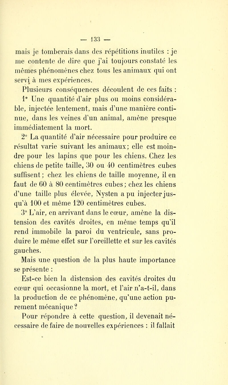 mais je tomberais dans des répétitions inutiles : je me contente de dire que j'ai toujours constaté les mêmes phénomènes chez tous les animaux qui ont servi à mes expériences. Plusieurs conséquences découlent de ces faits : 1° Une quantité d'air plus ou moins considéra- ble, injectée lentement, mais d'une manière conti- nue, dans les veines d'un animal, amène presque immédiatement la mort. 2° La quantité d'air nécessaire pour produire ce résultat varie suivant les animaux; elle est moin- dre pour les lapins que pour les chiens. Chez les chiens de petite taille, 30 ou 40 centimètres cubes suffisent ; chez les chiens de taille moyenne, il en faut de 60 à 80 centimètres cubes; chez les chiens d'une taille plus élevée, Nysten a pu injecter jus- qu'à 100 et même 120 centimètres cubes. 3° L'air, en arrivant dans le cœur, amène la dis- tension des cavités droites, en même temps qu'il rend immobile la paroi du ventricule, sans pro- duire le même effet sur l'oreillette et sur les cavités gauches. Mais une question de la plus haute importance se présente : Est-ce bien la distension des cavités droites du cœur qui occasionne la mort, et l'air n'a-t-il, dans la production de ce phénomène, qu'une action pu- rement mécanique ? Pour répondre à cette question, il devenait né- cessaire de faire de nouvelles expériences : il fallait