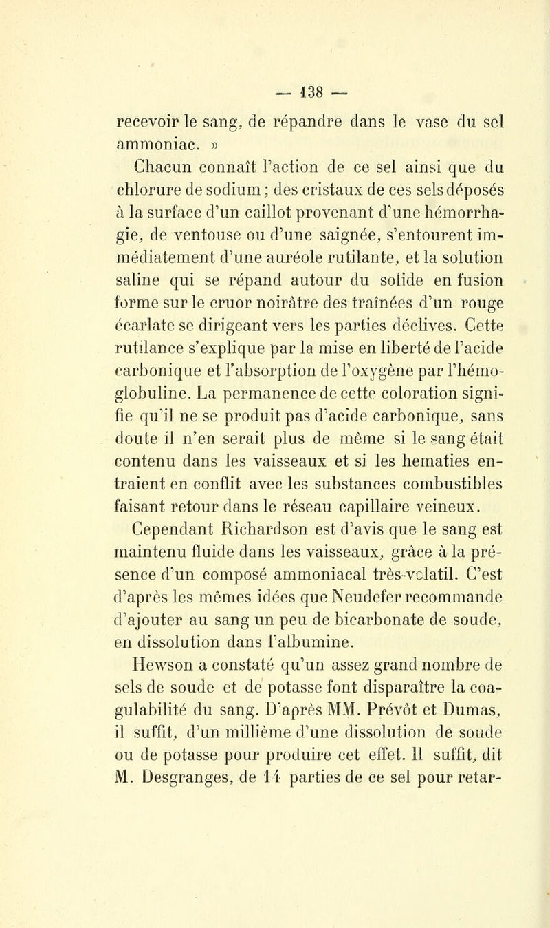 recevoir le sang, de répandre dans le vase du sel ammoniac. » Chacun connaît Faction de ce sel ainsi que du chlorure de sodium ; des cristaux de ces sels déposés à la surface d'un caillot provenant d'une hémorrha- gie, de ventouse ou d'une saignée, s'entourent im- médiatement d'une auréole rutilante, et la solution saline qui se répand autour du solide en fusion forme sur le cruor noirâtre des traînées d'un rouge écarlate se dirigeant vers les parties déclives. Cette rutilance s'explique par la mise en liberté de l'acide carbonique et l'absorption de l'oxygène par Fhémo- globuline. La permanence de cette coloration signi- fie qu'il ne se produit pas d'acide carbonique, sans doute il n'en serait plus de même si le f^ang était contenu dans les vaisseaux et si les hématies en- traient en conflit avec les substances combustibles faisant retour dans le réseau capillaire veineux. Cependant Richard son est d'avis que le sang est maintenu fluide dans les vaisseaux, grâce à la pré- sence d'un composé ammoniacal trèsvclatil. C'est d'après les mêmes idées que Neudefer recommande d'ajouter au sang un peu de bicarbonate de soude, en dissolution dans l'albumine. Hewson a constaté qu'un assez grand nombre de sels de soude et de potasse font disparaître la coa- gulabilité du sang. D'après MM. Prévôt et Dumas, il suffit, d'un millième d'une dissolution de soude ou de potasse pour produire cet effet. 11 suffit;, dit M. Desgranges, de 14 parties de ce sel pour retar-