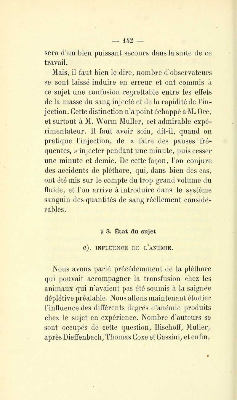 sera d'un bien puissant secours dans la suite de ce travail. Mais, il faut bien le dire, nombre d'observateurs se sont laissé induire en erreur et ont commis à ce sujet une confusion regrettable entre les effets de la masse du sang injecté et de la rapidité de l'in- jection. Cette distinction n'a point échappé à M. Oré, et surtout à M. Worm Muller, cet admirable expé- rimentateur. 11 faut avoir soin, dit-il, quand on pratique l'injection, de a faire des pauses fré- quentes, » injecter pendant une minute, puis cesser une minute et demie. De cette façon, l'on conjure des accidents de pléthore, qui, dans bien des cas, ont été mis sur le compte du trop grand volume du fluide, et l'on arrive à introduire dans le système sanguin des quantités de sang réellement considé- rables. § 3. État du sujet a). INFLUENCE DE l'aNÉMIE. Nous avons parlé précédemment de la pléthore qui pouvait accompagner la transfusion chez les animaux qui n'avaient pas été soumis à la saignée déplétive préalable. Nous allons maintenant étudier l'influence des différents degrés d'anémie produits chez le sujet en expérience. Nombre d'auteurs se sont occupés de cette question, Bischoff, Muller, après Diefîenbach, Thomas Goxe et Gassini, et enfin.