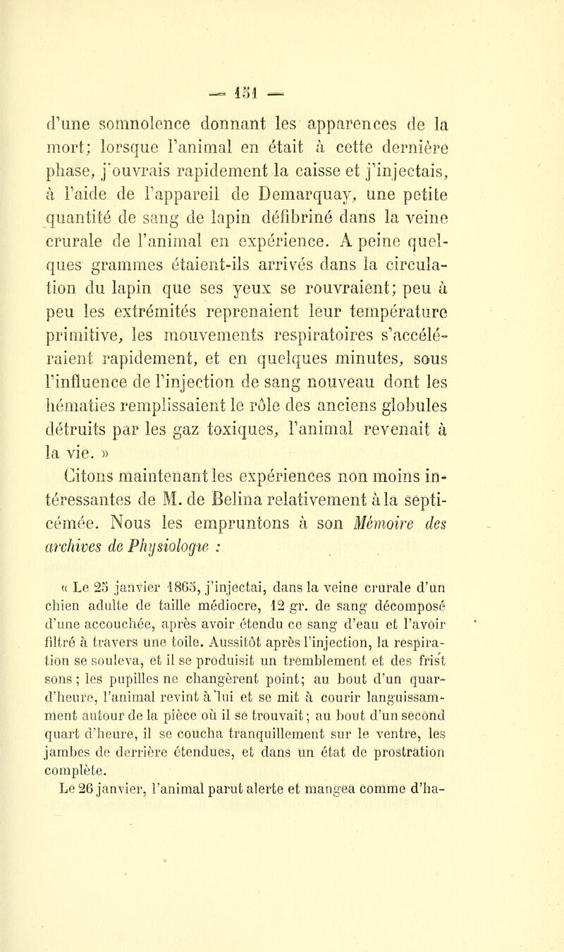 — 11)1 — d'une somnolence donnant les apparences de la mort; lorsque Fanimal en était à cette dernière phase, j'ouvrais rapidement la caisse et j'injectais, à l'aide de l'appareil de Demarquay, une petite quantité de sang de lapin défibriné dans la veine crurale de l'animal en expérience. A peine quel- ques grammes étaient-ils arrivés dans la circula- tion du lapin que ses yeux se rouvraient; peu à peu les extrémités reprenaient leur température primitive, les mouvements respiratoires s'accélé- raient rapidement, et en quelques minutes, sous l'influence de l'injection de sang nouveau dont les hématies remplissaient le rôle des anciens globules détruits par les gaz toxiques, l'animal revenait à la vie. )) Citons maintenant les expériences non moins in- téressantes de M. de Belina relativement à la septi- cémée. Nous les empruntons à son Mémoire des archives de Physiologie : « Le 23 janvier 1863, j'injectai, dans la veine crurale d'un chien adulte de taille médiocre, 12 gr. de sang décomposé d'une accouchée, après avoir étendu ce sang d'eau et l'avoir filtré à travers une toile. Aussitôt après l'injection, la respira- tion se soulevaj et il se produisit un tremblement et des frist sons; les pupilles ne changèrent point; au bout d'un quar- d'heure, l'animal revint à'lui et se mit à courir languissam- nient autour de la pièce où il se trouvait ; au bout d'un second quart d'heure, il se coucha tranquillement sur le ventre, les jambes de derrière étendues, et dans un état de prostration complète. Le 26 janvier, l'animal parut alerte et mangea comme d'ha-